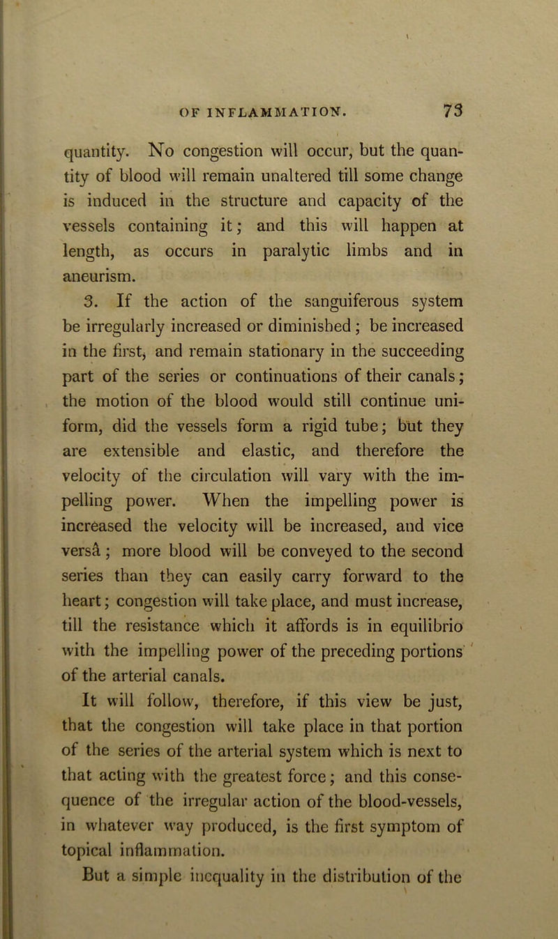 quantity. No congestion will occur, but the quan- tity of blood will remain unaltered till some change is induced in the structure and capacity of the vessels containing it; and this will happen at length, as occurs in paralytic limbs and in aneurism. 3. If the action of the sanguiferous system be irregularly increased or diminished ; be increased in the first* and remain stationary in the succeeding part of the series or continuations of their canals; the motion of the blood would still continue uni- form, did the vessels form a rigid tube; but they are extensible and elastic, and therefore the velocity of the circulation will vary with the im- pelling power. When the impelling power is increased the velocity will be increased, and vice versa ; more blood will be conveyed to the second series than they can easily carry forward to the heart; congestion will take place, and must increase, till the resistance which it affords is in equilibrio with the impelling power of the preceding portions of the arterial canals. It will follow, therefore, if this view be just, that the congestion will take place in that portion of the series of the arterial system which is next to that acting with the greatest force; and this conse- quence of the irregular action of the blood-vessels, in whatever way produced, is the first symptom of topical inflammation. But a simple inequality in the distribution of the