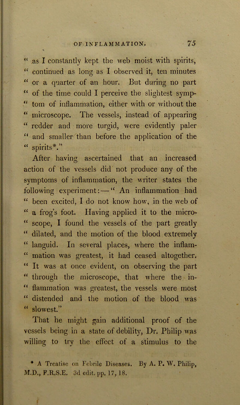 “ as I constantly kept the web moist with spirits, “ continued as long as I observed it, ten minutes “ or a quarter of an hour. But during no part “ of the time could I perceive the slightest symp- “ tom of inflammation, either with or without the “ microscope. The vessels, instead of appearing “ redder and more turgid, were evidently paler “ and smaller than before the application of the “ spirits*.” After having ascertained that an increased action of the vessels did not produce any of the symptoms of inflammation, the writer states the following experiment: — “ An inflammation had “ been excited, I do not know how, in the web of “ a frog’s foot. Having applied it to the micro- “ scope, I found the vessels of the part greatly “ dilated, and the motion of the blood extremely “ languid. In several places, where the inflam- “ mation was greatest, it had ceased altogether. “ It was at once evident, on observing the part “ through the microscope, that where the in- “ flammation was greatest, the vessels were most “ distended and the motion of the blood was “ slowest.” That he might gain additional proof of the vessels being in a state of debility, Dr. Philip was willing to try the effect of a stimulus to the * A Treatise on Febrile Diseases. By A. P. W. Philip, M.D., F.R.S.E. 3d edit. pp. 17, 18. .
