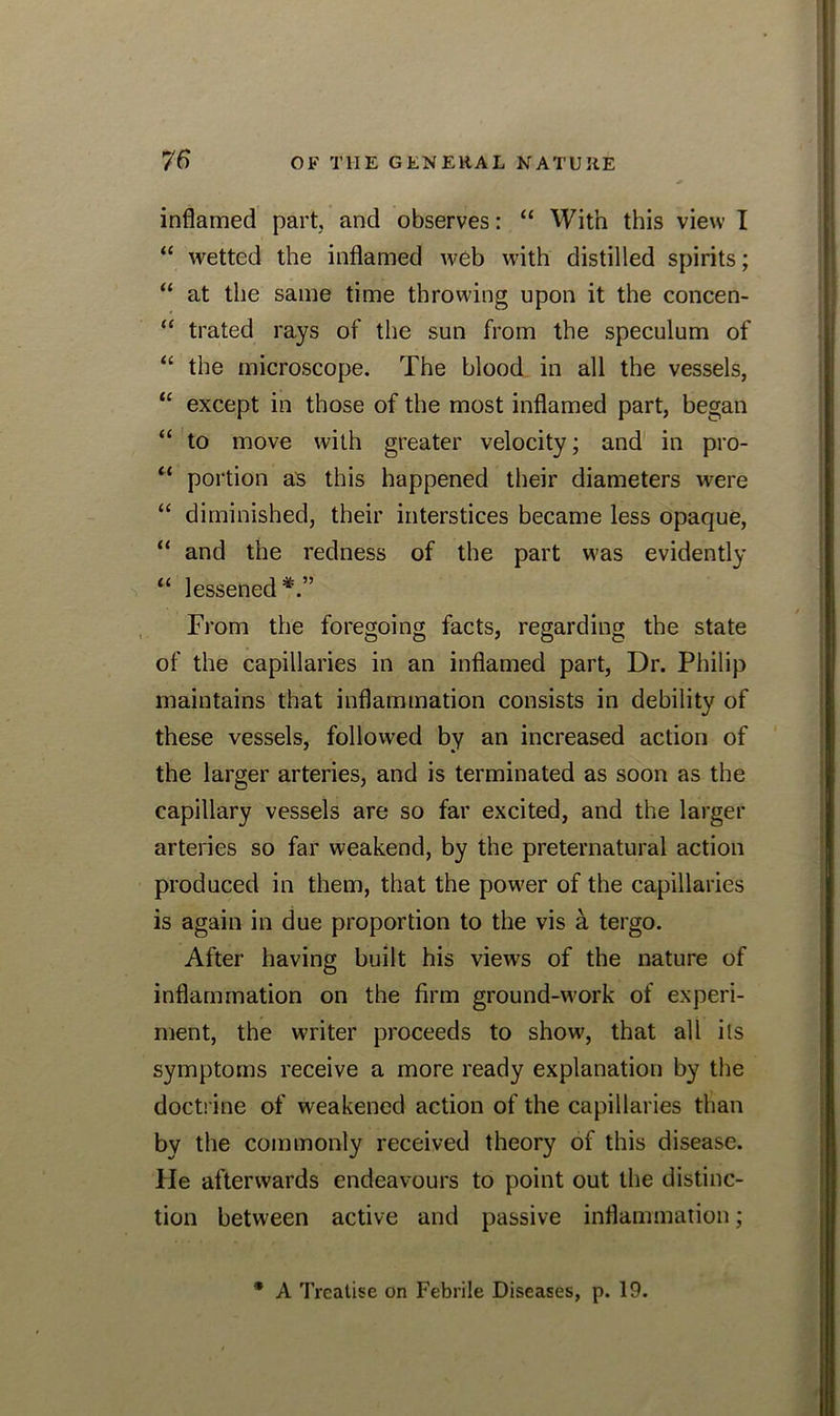 inflamed part, and observes: “ With this view I “ wetted the inflamed web with distilled spirits; “ at the same time throwing upon it the concen- “ trated rays of the sun from the speculum of “ the microscope. The blood in all the vessels, “ except in those of the most inflamed part, began “ to move with greater velocity; and in pro- “ portion as this happened their diameters were “ diminished, their interstices became less opaque, “ and the redness of the part was evidently “ lessened*.” From the foregoing facts, regarding the state of the capillaries in an inflamed part, Dr. Philip maintains that inflammation consists in debility of these vessels, followed by an increased action of the larger arteries, and is terminated as soon as the capillary vessels are so far excited, and the larger arteries so far weakend, by the preternatural action produced in them, that the power of the capillaries is again in due proportion to the vis a tergo. After having built his views of the nature of inflammation on the firm ground-work of experi- ment, the writer proceeds to show, that all ils symptoms receive a more ready explanation by the doctrine of weakened action of the capillaries than by the commonly received theory of this disease. He afterwards endeavours to point out the distinc- tion between active and passive inflammation; * A Treatise on Febrile Diseases, p. 19.