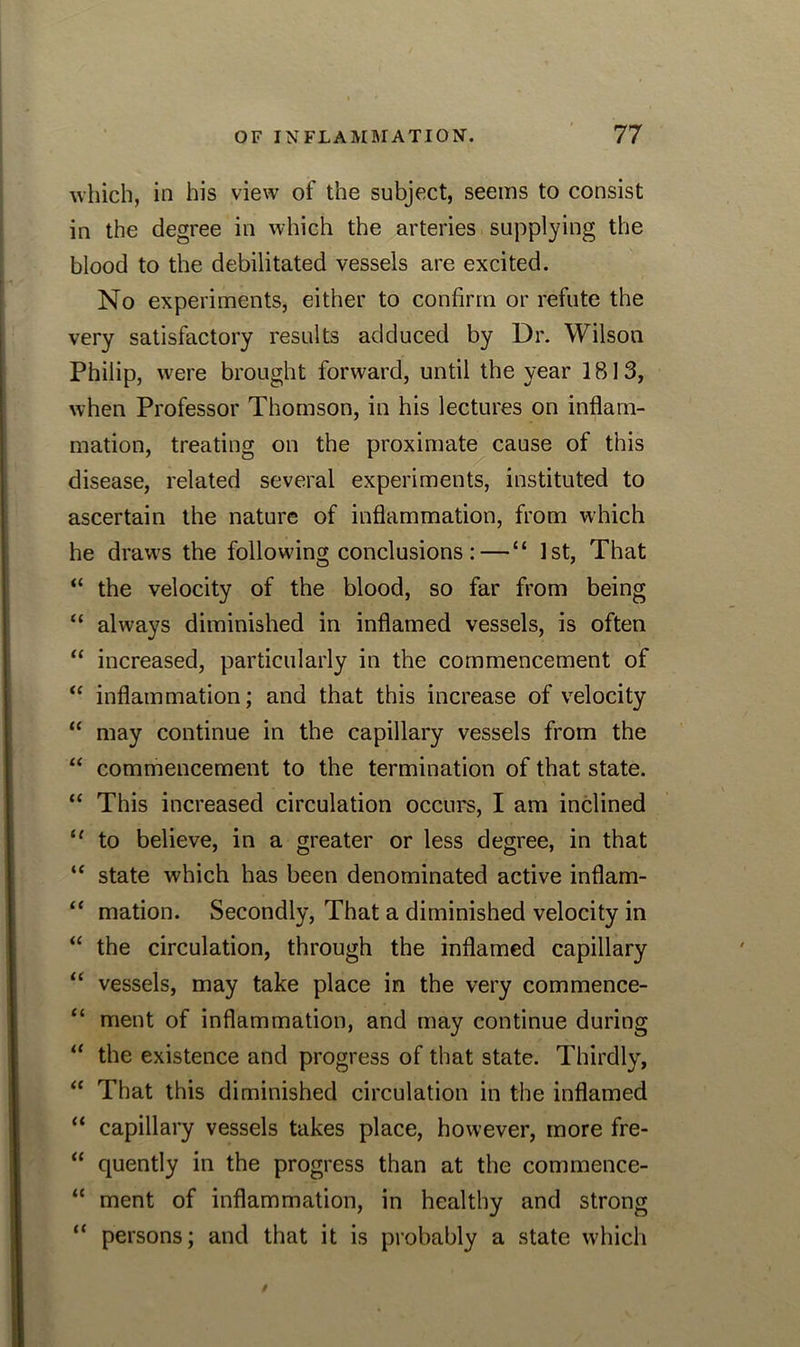 which, in his view of the subject, seems to consist in the degree in which the arteries supplying the blood to the debilitated vessels are excited. No experiments, either to confirm or refute the very satisfactory results adduced by Dr. Wilson Philip, were brought forward, until the year 1813, when Professor Thomson, in his lectures on inflam- mation, treating on the proximate cause of this disease, related several experiments, instituted to ascertain the nature of inflammation, from which he draws the following conclusions :—“ 1st, That “ the velocity of the blood, so far from being “ always diminished in inflamed vessels, is often “ increased, particularly in the commencement of “ inflammation; and that this increase of velocity “ may continue in the capillary vessels from the “ commencement to the termination of that state. “ This increased circulation occurs, I am inclined 11 to believe, in a greater or less degree, in that u state which has been denominated active inflam- “ mation. Secondly, That a diminished velocity in “ the circulation, through the inflamed capillary “ vessels, may take place in the very commence- “ ment of inflammation, and may continue during u the existence and progress of that state. Thirdly, “ That this diminished circulation in the inflamed “ capillary vessels takes place, however, more fre- “ quently in the progress than at the commence- “ ment of inflammation, in healthy and strong “ persons; and that it is probably a state which