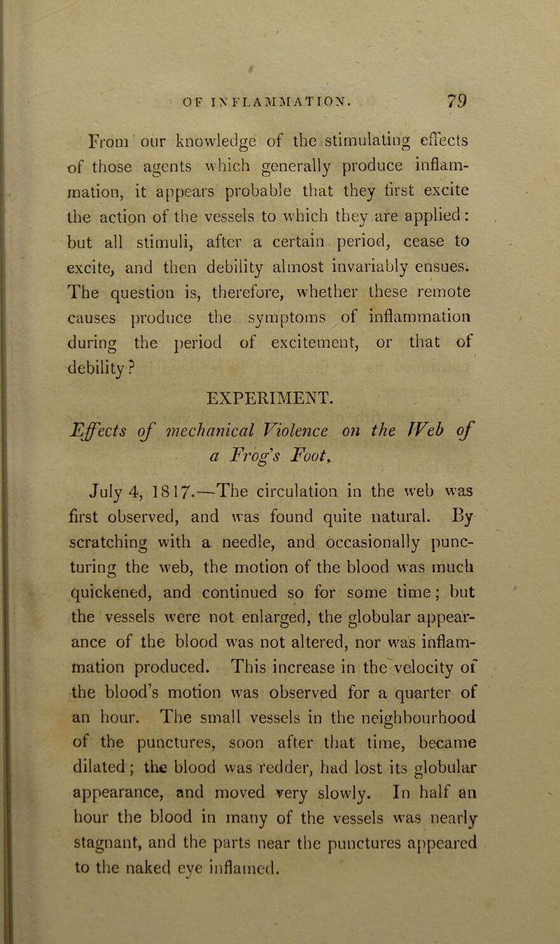 From our knowledge of the stimulating effects of those agents which generally produce inflam- mation, it appears probable that they first excite the action of the vessels to which they are applied: but all stimuli, after a certain period, cease to excite, and then debility almost invariably ensues. The question is, therefore, whether these remote causes produce the symptoms of inflammation during the period of excitement, or that of debility ? EXPERIMENT. Effects of mechanical Violence on the Web of a Frogs Foot. July 4, 1817-—-The circulation in the web was first observed, and was found quite natural. By scratching with a needle, and occasionally punc- turing the web, the motion of the blood was much quickened, and continued so for some time; but the vessels were not enlarged, the globular appear- ance of the blood was not altered, nor was inflam- mation produced. This increase in the velocity of the blood’s motion was observed for a quarter of an hour. The small vessels in the neighbourhood of the punctures, soon after that time, became dilated; the blood was redder, had lost its globular appearance, and moved very slowly. In half an hour the blood in many of the vessels was nearly stagnant, and the parts near the punctures appeared to the naked eye inflamed.