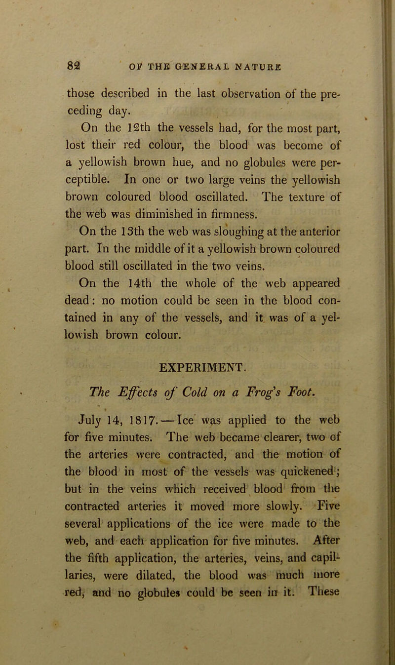 those described in the last observation of the pre- ceding day. On the 12th the vessels had, for the most part, lost their red colour, the blood was become of a yellowish brown hue, and no globules were per- ceptible. In one or two large veins the yellowish brown coloured blood oscillated. The texture of the web was diminished in firmness. On the 13th the web was sloughing at the anterior part. In the middle of it a yellowish brown coloured blood still oscillated in the two veins. On the 14th the whole of the web appeared dead: no motion could be seen in the blood con- tained in any of the vessels, and it was of a yel- lowish brown colour. EXPERIMENT. The Effects of Cold on a Frog's Foot. * i July 14, 1817. — Ice was applied to the web for five minutes. The web became clearer, two of the arteries were contracted, and the motion of the blood in most of the vessels was quickened ; but in the veins which received blood from the contracted arteries it moved more slowly. Five several applications of the ice were made to the web, and each application for five minutes. After the fifth application, the arteries, veins, and capil- laries, were dilated, the blood was much more red, and no globules could be seen in it. These