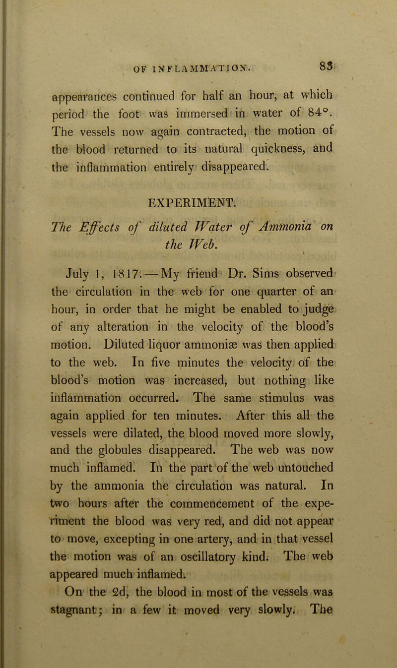 appearances continued for half an hour, at which period the foot was immersed in water of 84°. The vessels now again contracted, the motion of the blood returned to its natural quickness, and the inflammation entirely disappeared. EXPERIMENT. The Effects of diluted Water of Ammonia on the Web. July 1, 1817. — My friend Dr. Sims observed the circulation in the web for one quarter of an hour, in order that he might be enabled to judge of any alteration in the velocity of the blood’s motion. Diluted liquor ammonias was then applied to the web. In five minutes the velocity of the blood’s motion was increased, but nothing like inflammation occurred. The same stimulus was again applied for ten minutes. After this all the vessels were dilated, the blood moved more slowly, and the globules disappeared. The web was now much inflamed. In the part of the web untouched by the ammonia the circulation was natural. In % two hours after the commencement of the expe- riment the blood was very red, and did not appear to move, excepting in one artery, and in that vessel the motion was of an oscillatory kind. The web appeared much inflamed. On the 2d, the blood in most of the vessels was stagnant; in a few it moved very slowly. The