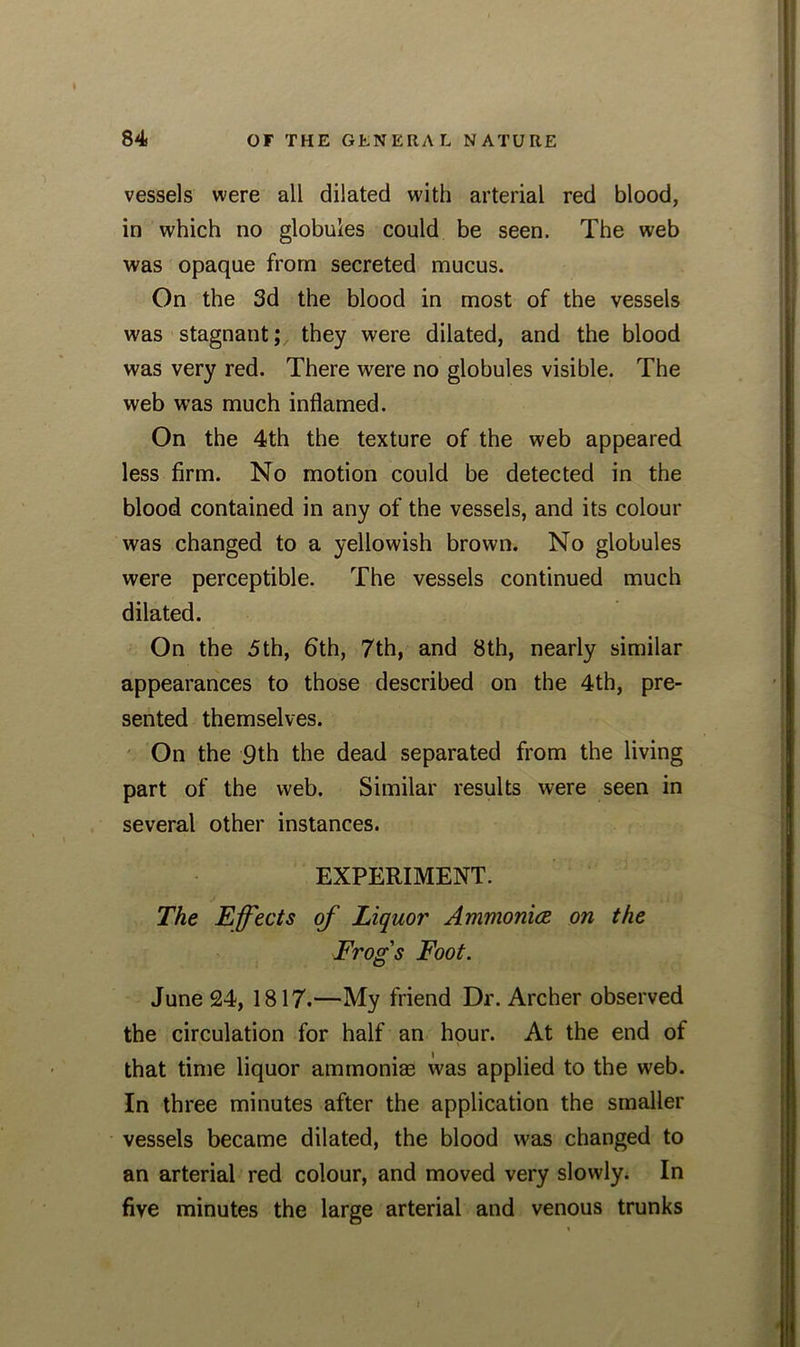 vessels were all dilated with arterial red blood, in which no globules could be seen. The web was opaque from secreted mucus. On the 3d the blood in most of the vessels was stagnant; they were dilated, and the blood was very red. There were no globules visible. The web was much inflamed. On the 4th the texture of the web appeared less firm. No motion could be detected in the blood contained in any of the vessels, and its colour was changed to a yellowish brown. No globules were perceptible. The vessels continued much dilated. On the 5th, 6th, 7th, and 8th, nearly similar appearances to those described on the 4th, pre- sented themselves. On the 9th the dead separated from the living part of the web. Similar results were seen in several other instances. EXPERIMENT. The Effects of Liquor Ammonia on the Frog's Foot. June 24, 1817.—My friend Dr. Archer observed the circulation for half an hour. At the end of that time liquor ammoniae was applied to the web. In three minutes after the application the smaller vessels became dilated, the blood was changed to an arterial red colour, and moved very slowly. In five minutes the large arterial and venous trunks