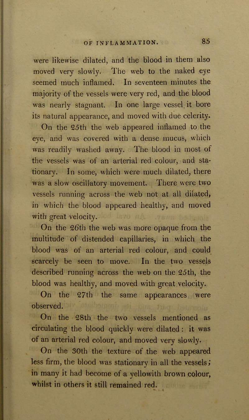 were likewise dilated, and the blood in them also moved very slowly. The web to the naked eye seemed much inflamed. In seventeen minutes the majority of the vessels were very red, and the blood was nearly stagnant. In one large vessel it bore its natural appearance, and moved with due celerity. On the 25th the web appeared inflamed to the eye, and was covered with a dense mucus, which was readily washed aw'ay. The blood in most of the vessels was of an arterial red colour, and sta- tionary. In some, which were much dilated, there was a slow oscillatory movement. There were two vessels running across the web not at all dilated, in which the blood appeared healthy, and moved with great velocity. On the 26th the w^eb w^as more opaque from the multitude of distended capillaries, in which the blood was of an arterial red colour, and could scarcely be seen to move. In the two vessels described running across the web on the 25th, the blood was healthy, and moved with great velocity. On the 27th the same appearances were observed. On the 28th the two vessels mentioned as circulating the blood quickly were dilated : it was of an arterial red colour, and moved very slowly. On the 30th the texture of the w?eb appeared less firm, the blood was stationary in all the vessels; in many it had become of a yellowith brown colour, whilst in others it still remained red.