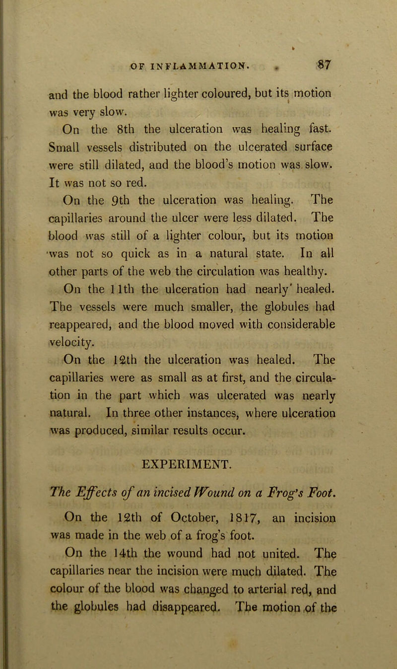 and the blood rather lighter coloured, but its motion was very slow. On the 8th the ulceration was healing fast. Small vessels distributed on the ulcerated surface were still dilated, and the blood’s motion was slow. It was not so red. On the 9th the ulceration was healing. The capillaries around the ulcer were less dilated. The blood was still of a lighter colour, but its motion ■was not so quick as in a natural state. In all other parts of the web the circulation was healthy. On the 11th the ulceration had nearly' healed. The vessels were much smaller, the globules had reappeared, and the blood moved with considerable velocity. On the 12th the ulceration was healed. The capillaries were as small as at first, and the circula- tion in the part which was ulcerated was nearly natural. In three other instances, where ulceration was produced, similar results occur. EXPERIMENT. The Effects of an incised Wound on a Frog's Foot. On the 12th of October, 1817, an incision was made in the web of a frog’s foot. On the 14th the wound had not united. The capillaries near the incision were much dilated. The colour of the blood was changed to arterial red, and the globules had disappeared. The motion of the