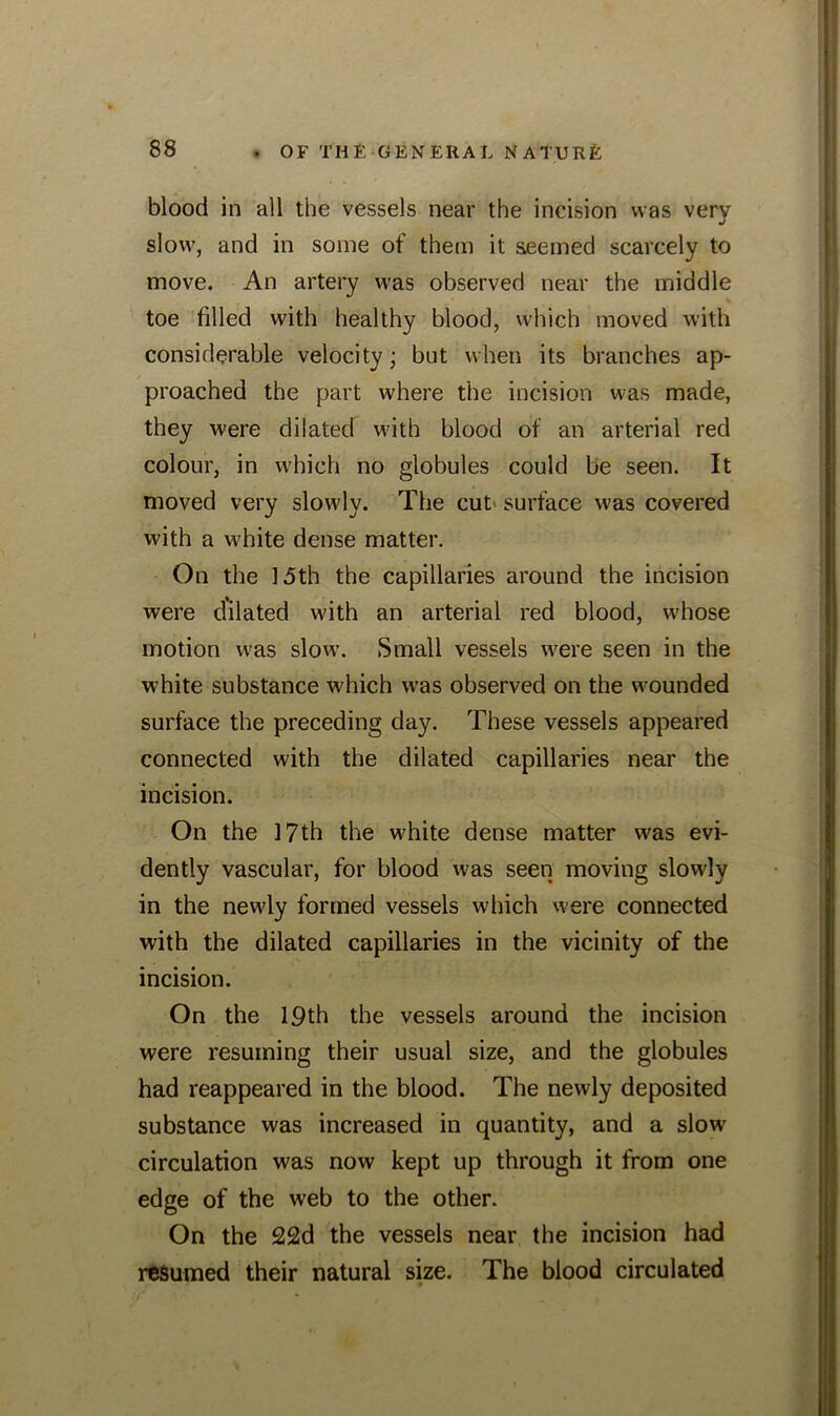 blood in all the vessels near the incision was very slow, and in some of them it seemed scarcely to move. An artery was observed near the middle toe filled with healthy blood, which moved with considerable velocity; but when its branches ap- proached the part where the incision was made, they were dilated with blood of an arterial red colour, in which no globules could be seen. It moved very slowly. The cut surface was covered with a white dense matter. On the 15th the capillaries around the incision were dilated with an arterial red blood, whose motion was slow. Small vessels were seen in the white substance which was observed on the wounded surface the preceding day. These vessels appeared connected with the dilated capillaries near the incision. On the 17th the white dense matter was evi- dently vascular, for blood was seen moving slowly in the newly formed vessels which were connected with the dilated capillaries in the vicinity of the incision. On the 19th the vessels around the incision were resuming their usual size, and the globules had reappeared in the blood. The newly deposited substance was increased in quantity, and a slow circulation was now kept up through it from one edge of the web to the other. On the 22d the vessels near the incision had resumed their natural size. The blood circulated