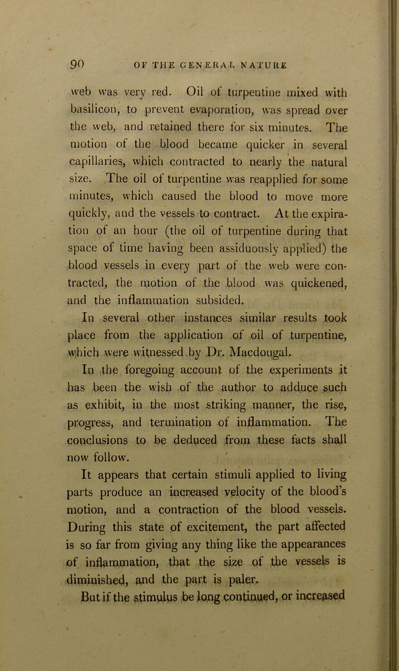 web was very red. Oil of turpentine mixed with basil icon, to prevent evaporation, was spread over the web, and retained there for six minutes. The motion of the blood became quicker in several capillaries, which contracted to nearly the natural size. The oil of turpentine was reapplied for some minutes, which caused the blood to move more quickly, and the vessels to contract. At the expira- tion of an hour (the oil of turpentine during that space of time having been assiduously applied) the blood vessels in every part of the web were con- tracted, the motion of the blood was quickened, and the inflammation subsided. In several other instances similar results took place from the application of oil of turpentine, which were witnessed by Dr. Macdougal. In the foregoing account of the experiments it has been the wish of the author to adduce such as exhibit, in the most striking manner, the rise, progress, and termination of inflammation. The conclusions to be deduced from these facts shall now follow. It appears that certain stimuli applied to living parts produce an increased velocity of the blood’s motion, and a contraction of the blood vessels. During this state of excitement, the part affected is so far from giving any thing like the appearances of inflammation, that the size of the vessels is diminished, and the part is paler. But if the stimulus be long continued, or increased