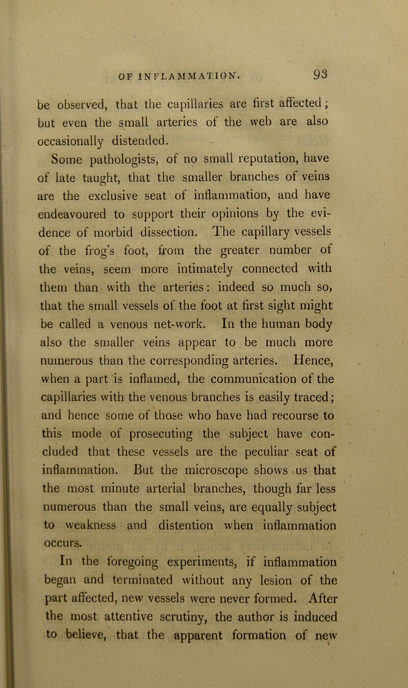 be observed, that the capillaries are first affected; but even the small arteries of the web are also occasionally distended. Some pathologists, of no small reputation, have of late taught, that the smaller branches of veins are the exclusive seat of inflammation, and have endeavoured to support their opinions by the evi- dence of morbid dissection. The capillary vessels of. the frog’s foot, from the greater number of the veins, seem more intimately connected with them than with the arteries: indeed so much so, that the small vessels of the foot at first sight might be called a venous net-work. In the human body also the smaller veins appear to be much more numerous than the corresponding arteries. Hence, when a part is inflamed, the communication of the capillaries with the venous branches is easily traced; and hence some of those who have had recourse to this mode of prosecuting the subject have con- cluded that these vessels are the peculiar seat of inflammation. But the microscope shows us that the most minute arterial branches, though far less numerous than the small veins, are equally subject to weakness and distention when inflammation occurs. In the foregoing experiments, if inflammation began and terminated without any lesion of the part affected, new vessels were never formed. After the most attentive scrutiny, the author is induced to believe, that the apparent formation of new