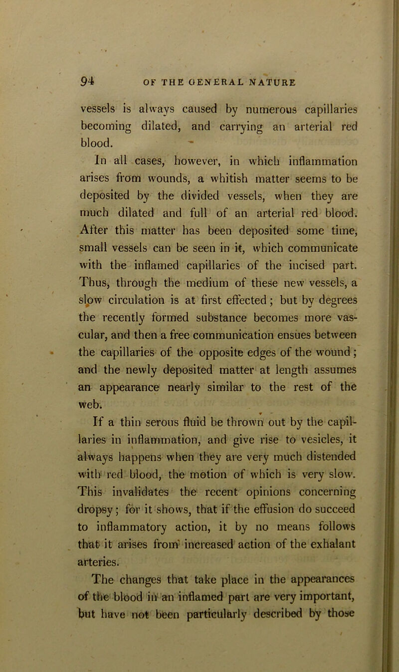 vessels is always caused by numerous capillaries becoming dilated, and carrying an arterial red blood. In all cases, however, in which inflammation arises from wounds, a whitish matter seems to be deposited by the divided vessels, when they are much dilated and full of an arterial red blood. After this matter has been deposited some time, small vessels can be seen in it, which communicate with the inflamed capillaries of the incised part. Thus, through the medium of these new vessels, a slow circulation is at first effected; but by degrees the recently formed substance becomes more vas- cular, and then a free communication ensues between the capillaries of the opposite edges of the wound ; and the newly deposited matter at length assumes an appearance nearly similar to the rest of the web. ▼ If a thin serous fluid be thrown out by the capil- laries in inflammation, and give rise to vesicles, it always happens when they are very much distended with red blood, the motion of which is very slow. This invalidates the recent opinions concerning dropsy; for it shows, that if the effusion do succeed to inflammatory action, it by no means follows that- it arises from' increased action of the exhalant arteries. The changes that take place in the appearances of the blood in an inflamed part are very important, but have not been particularly described by those