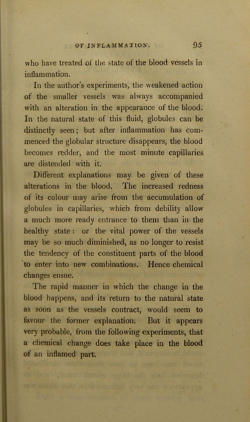 who have treated of the state of the blood vessels in inflammation. In the author s experiments, the weakened action of the smaller vessels wras always accompanied with an alteration in the appearance of the blood. In the natural state of this fluid, globules can be distinctly seen; but after inflammation has com- menced the globular structure disappears, the blood becomes redder, and the most minute capillaries are distended with it. Different explanations may be given of these alterations in the blood. The increased redness of its colour may arise from the accumulation of globules in capillaries, which from debility allow a much more ready entrance to them than in the healthy state : or the vital power of the vessels may be so much diminished, as no longer to resist the tendency of the constituent parts of the blood to enter into new combinations. Hence chemical changes ensue. The rapid manner in which the change in the blood happens, and its return to the natural state as soon as the vessels contract, would seem to favour the former explanation. But it appears very probable, from the following experiments, that a chemical change does take place in the blood of an inflamed part.