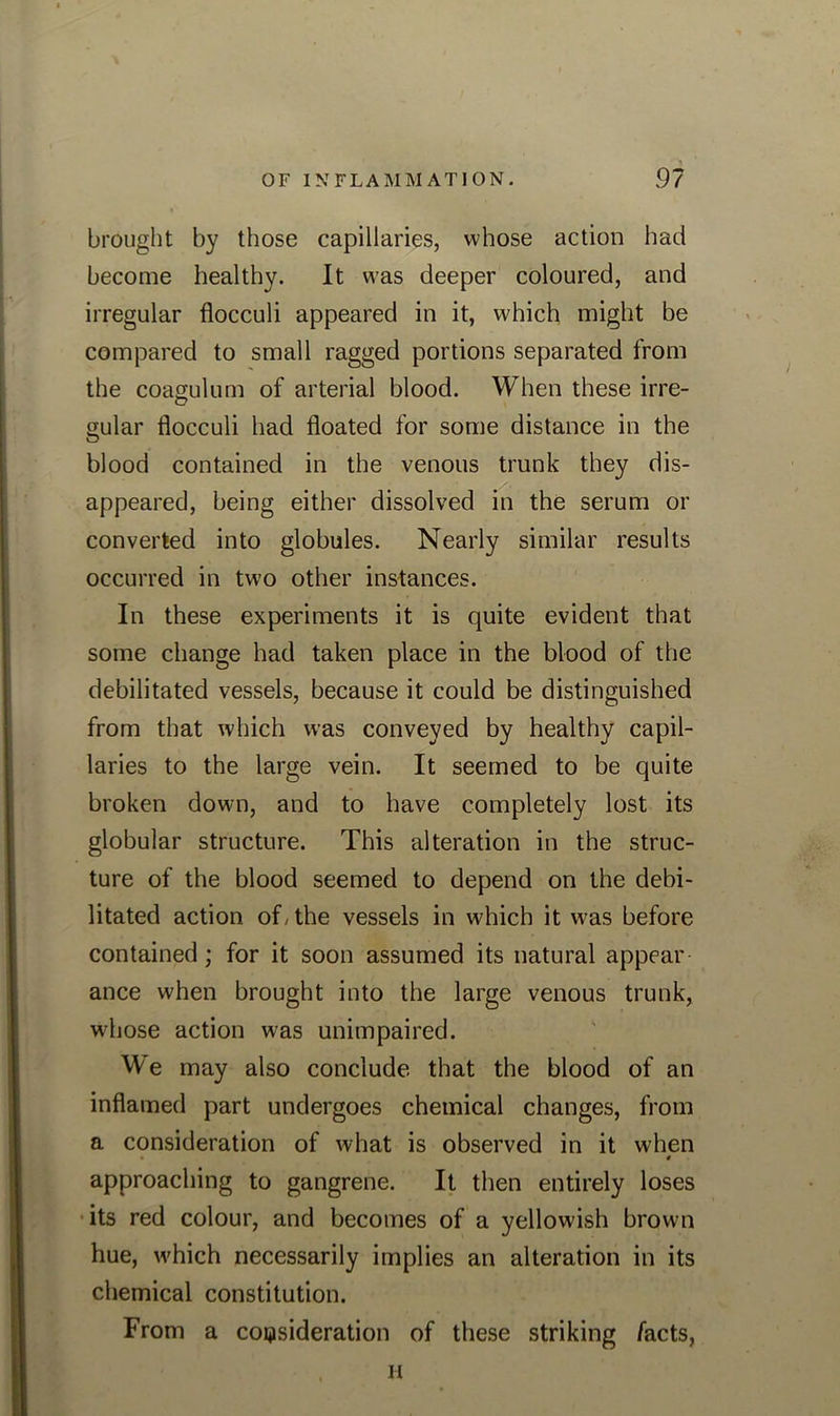 brought by those capillaries, whose action had become healthy. It was deeper coloured, and irregular flocculi appeared in it, which might be compared to small ragged portions separated from the coagulum of arterial blood. When these irre- gular flocculi had floated for some distance in the blood contained in the venous trunk they dis- appeared, being either dissolved in the serum or converted into globules. Nearly similar results occurred in two other instances. In these experiments it is quite evident that some change had taken place in the blood of the debilitated vessels, because it could be distinguished from that which was conveyed by healthy capil- laries to the large vein. It seemed to be quite broken down, and to have completely lost its globular structure. This alteration in the struc- ture of the blood seemed to depend on the debi- litated action of, the vessels in which it was before contained; for it soon assumed its natural appear ance when brought into the large venous trunk, whose action was unimpaired. We may also conclude that the blood of an inflamed part undergoes chemical changes, from a consideration of what is observed in it when ► t approaching to gangrene. It then entirely loses its red colour, and becomes of a yellowish brown hue, w'hich necessarily implies an alteration in its chemical constitution. From a consideration of these striking facts, H