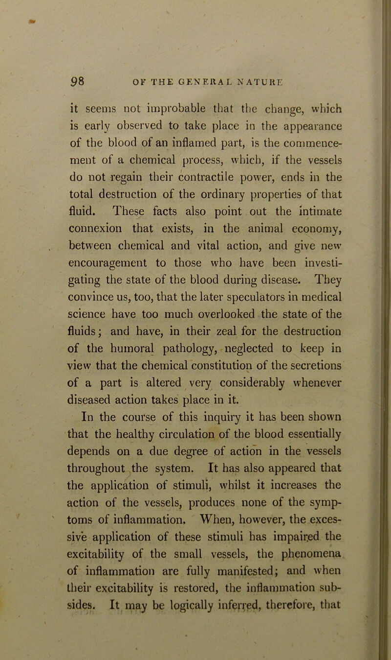 it seems not improbable that the change, which is early observed to take place in the appearance of the blood of an inflamed part, is the commence- ment of a chemical process, which, if the vessels do not regain their contractile power, ends in the total destruction of the ordinary properties of that fluid. These facts also point out the intimate connexion that exists, in the animal economy, between chemical and vital action, and give new encouragement to those who have been investi- gating the state of the blood during disease. They convince us, too, that the later speculators in medical science have too much overlooked the state of the fluids; and have, in their zeal for the destruction of the humoral pathology, neglected to keep in view that the chemical constitution of the secretions of a part is altered very considerably whenever diseased action takes place in it. In the course of this inquiry it has been shown that the healthy circulation of the blood essentially depends on a due degree of action in the vessels throughout the system. It has also appeared that the application of stimuli, whilst it increases the action of the vessels, produces none of the symp- toms of inflammation. When, however, the exces- sive application of these stimuli has impaired the excitability of the small vessels, the phenomena of inflammation are fully manifested; and when their excitability is restored, the inflammation sub- sides. It may be logically inferred, therefore, that