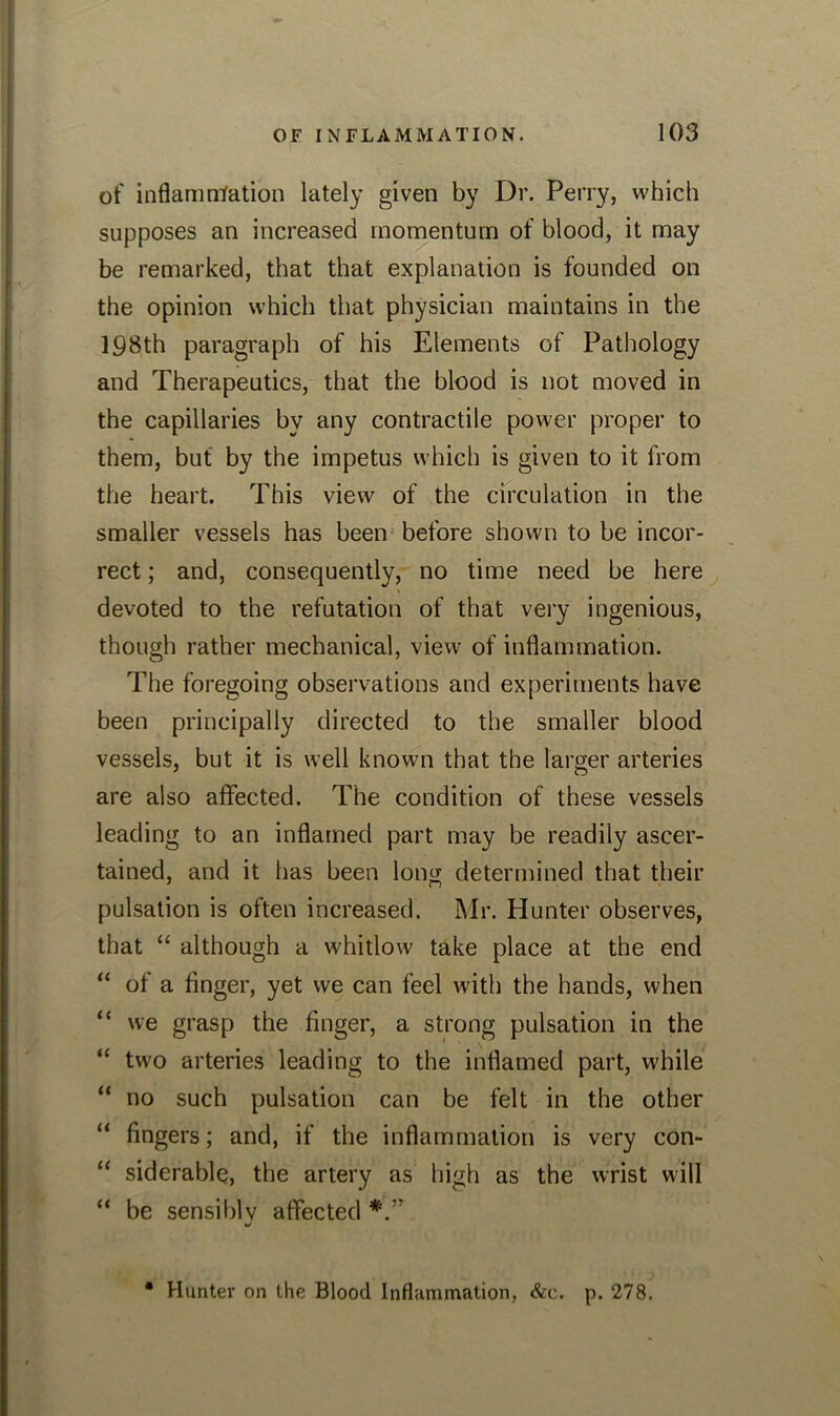 of inflamrrfation lately given by Dr. Perry, which supposes an increased momentum of blood, it may be remarked, that that explanation is founded on the opinion which that physician maintains in the 198th paragraph of his Elements of Pathology and Therapeutics, that the blood is not moved in the capillaries by any contractile power proper to them, but by the impetus which is given to it from the heart. This view of the circulation in the smaller vessels has been before shown to be incor- rect ; and, consequently, no time need be here devoted to the refutation of that very ingenious, though rather mechanical, view of inflammation. The foregoing observations and experiments have been principally directed to the smaller blood vessels, but it is well known that the larger arteries are also affected. The condition of these vessels leading to an inflamed part may be readily ascer- tained, and it has been long determined that their pulsation is often increased. Mr. Hunter observes, that “ although a whitlow take place at the end “ of a finger, yet we can feel with the hands, when “ we grasp the finger, a strong pulsation in the “ two arteries leading to the inflamed part, while “ no such pulsation can be felt in the other “ fingers; and, if the inflammation is very eon- “ siderable, the artery as high as the wrist will “ be sensibly affected */ Hunter on the Blood Inflammation, &e. p. 278.