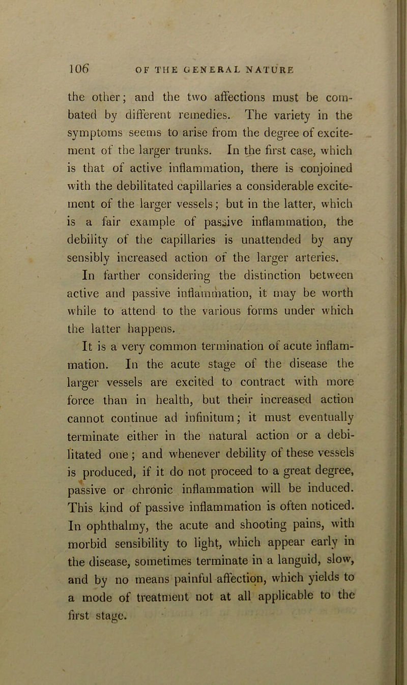 the other; and the two affections must be com- bated by different remedies. The variety in the symptoms seems to arise from the degree of excite- ment of the larger trunks. In the first case, which is that of active inflammation, there is conjoined with the debilitated capillaries a considerable excite- ment of the larger vessels; but in the latter, which is a fair example of passive inflammation, the debility of the capillaries is unattended by any sensibly increased action of the larger arteries. In farther considering the distinction between active and passive inflammation, it may be worth while to attend to the various forms under which the latter happens. It is a very common termination of acute inflam- mation. In the acute stage of the disease the larger vessels are excited to contract with more force than in health, but their increased action cannot continue ad infinitum; it must eventually terminate either in the natural action or a debi- litated one ; and whenever debility ol these vessels is produced, if it do not proceed to a great degree, passive or chronic inflammation will be induced. This kind of passive inflammation is often noticed. In ophthalmy, the acute and shooting pains, with morbid sensibility to light, which appear early in the disease, sometimes terminate in a languid, slow, and by no means painful affection, which yields to a mode of treatment not at all applicable to the first stage.