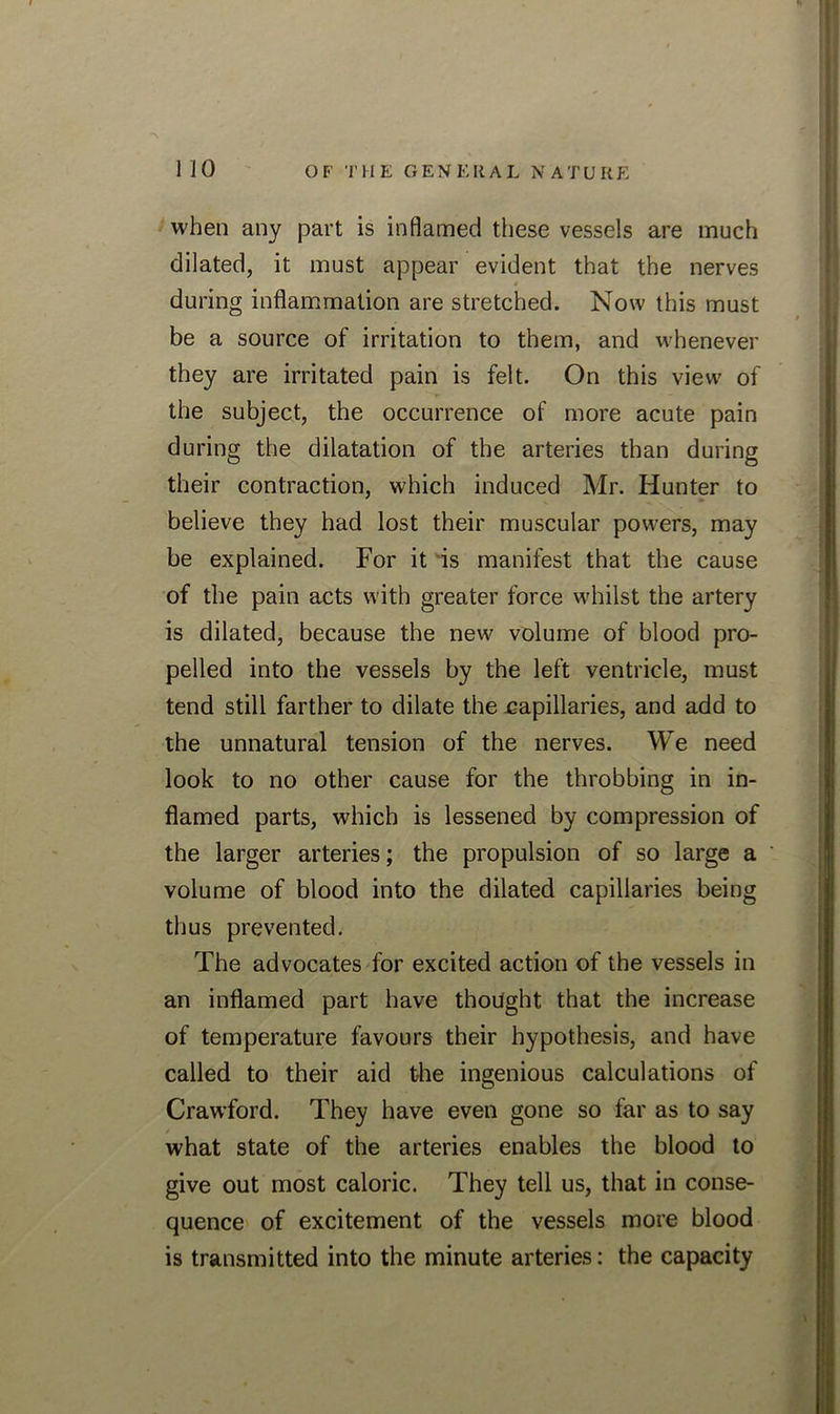 when any part is inflamed these vessels are much dilated, it must appear evident that the nerves t during inflammation are stretched. Now this must be a source of irritation to them, and whenever they are irritated pain is felt. On this view of the subject, the occurrence of more acute pain during the dilatation of the arteries than during their contraction, which induced Mr. Hunter to believe they had lost their muscular powers, may be explained. For it is manifest that the cause of the pain acts with greater force whilst the artery is dilated, because the new volume of blood pro- pelled into the vessels by the left ventricle, must tend still farther to dilate the eapillaries, and add to the unnatural tension of the nerves. We need look to no other cause for the throbbing in in- flamed parts, which is lessened by compression of the larger arteries; the propulsion of so large a volume of blood into the dilated capillaries being thus prevented. The advocates for excited action of the vessels in an inflamed part have thought that the increase of temperature favours their hypothesis, and have called to their aid the ingenious calculations of Crawford. They have even gone so far as to say what state of the arteries enables the blood to give out most caloric. They tell us, that in conse- quence of excitement of the vessels more blood is transmitted into the minute arteries: the capacity