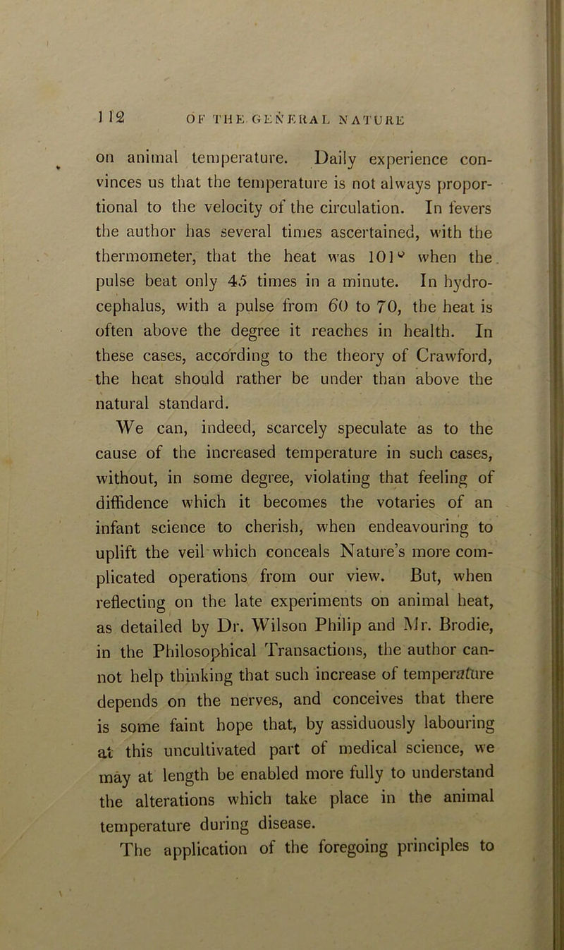 on animal temperature. Daily experience con- vinces us that the temperature is not always propor- tional to the velocity of the circulation. In fevers the author has several times ascertained, with the thermometer, that the heat was 10]w when the pulse beat only 4.5 times in a minute. In hydro- cephalus, with a pulse from 60 to 70, the heat is often above the degree it reaches in health. In these cases, according to the theory of Crawford, the heat should rather be under than above the natural standard. We can, indeed, scarcely speculate as to the cause of the increased temperature in such cases, without, in some degree, violating that feeling of diffidence which it becomes the votaries of an infant science to cherish, when endeavouring to uplift the veil which conceals Nature’s more com- plicated operations from our view. But, when reflecting on the late experiments on animal heat, as detailed by Dr. Wilson Philip and Mr. Brodie, in the Philosophical Transactions, the author can- not help thinking that such increase of temperature depends on the nerves, and conceives that there is some faint hope that, by assiduously labouring at this uncultivated part of medical science, we may at length be enabled more fully to understand the alterations which take place in the animal temperature during disease. The application of the foregoing principles to