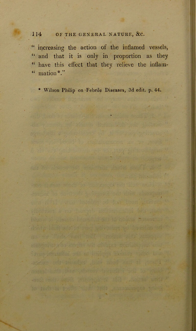 \ “ increasing the action of the inflamed vessels, “ and that it is only in proportion as they “ have this effect that they relieve the inflam- “ mation*.” * Wilson Philip on Febrile Diseases, 3d edit. p. 44. ■ ' , • -