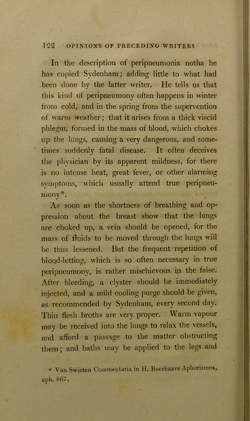 In the description of peripneumonia notha he has copied Sydenham; adding little to what had been done by the latter writer. He tells us that this kind of peripneumony often happens in winter from cold, and in the spring from the supervention of warm weather; that it arises from a thick viscid phlegm, formed in the mass of blood, which chokes up the lungs, causing a very dangerous, and some- times suddenly fatal disease. It often deceives the physician by its apparent mildness, for there is no intense heat, great fever, or other alarming symptoms, which usually attend true peripneu- mony As soon as the shortness of breathing and op- pression about the breast show that the lungs are choked up, a vein should be opened, for the mass of fluids to be moved through the lungs will be thus lessened. But the frequent repetition of blood-letting, which is so often necessary in true peripneumony, is rather mischievous in the false. After bleeding, a clyster should be immediately injected, and a mild cooling purge should be given, as recommended by Sydenham, every second day. Thin flesh broths are very proper. Warm vapour may be received into the lungs to relax the vessels, and afford a passage to the matter obstructing them; and baths may be applied to the legs and * Van Swieten Coninleiitafia in H. Boerhaave Apliorismos, aph. 867.