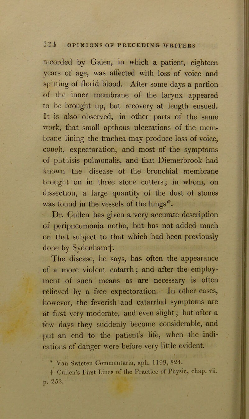 recorded by Galen, in which a patient, eighteen years of age, was affected with loss of voice and spitting of florid blood. After some days a portion of the inner membrane of the larynx appeared to be brought up, but recovery at length ensued. It is also observed, in other parts of the same work, that small apthous ulcerations of the mem- brane lining the trachea may produce loss of voice, cough, expectoration, and most of the symptoms of phthisis pulmonalis, and that Diemerbrook had known the disease of the bronchial membrane brought on in three stone cutters; in whom, on dissection, a large quantity of the dust of stones was found in the vessels of the lungs*. Dr. Cullen has given a very accurate description of peripneumonia notba, but has not added much on that subject to that which had been previously done by Sydenham f. The disease, he says, has often the appearance of a more violent catarrh; and after the employ- ment of such means as are necessary is often relieved by a free expectoration. In other cases, however, the feverish and catarrhal symptoms are at first very moderate, and even slight; but after a few days they suddenly become considerable, and put an end to the patient’s life, when the indi- cations of danger were before very little evident. * Van Swieten CommcutarLa, aph. 1199, 824. t Cullen’s First Lines of the Practice of Physic, chap. vii.