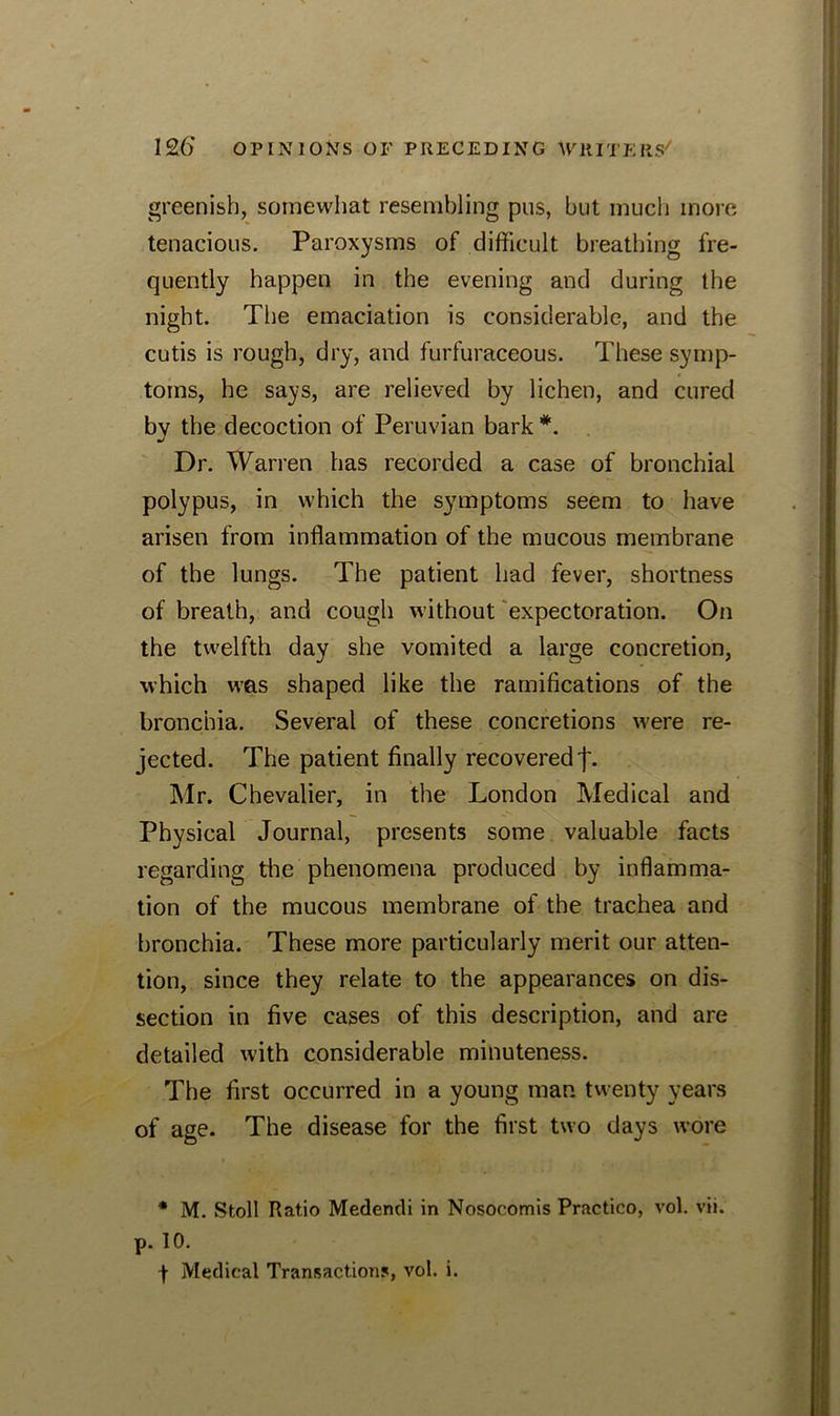 greenish, somewhat resembling pus, but much more tenacious. Paroxysms of difficult breathing fre- quently happen in the evening and during the night. The emaciation is considerable, and the cutis is rough, dry, and furfuraceous. These symp- toms, he says, are relieved by lichen, and cured by the decoction of Peruvian bark *. Dr. Warren has recorded a case of bronchial polypus, in which the symptoms seem to have arisen from inflammation of the mucous membrane of the lungs. The patient had fever, shortness of breath, and cough without expectoration. On the twelfth day she vomited a large concretion, which was shaped like the ramifications of the bronchia. Several of these concretions were re- jected. The patient finally recovered']'. Mr. Chevalier, in the London Medical and Physical Journal, presents some valuable facts regarding the phenomena produced by inflamma- tion of the mucous membrane of the trachea and bronchia. These more particularly merit our atten- tion, since they relate to the appearances on dis- section in five cases of this description, and are detailed with considerable minuteness. The first occurred in a young man twenty years of age. The disease for the first two days wore * M. Stoll Ratio Medendi in Nosocomis Practico, vol. vii. p. 10. + Medical Transactions, vol. i.