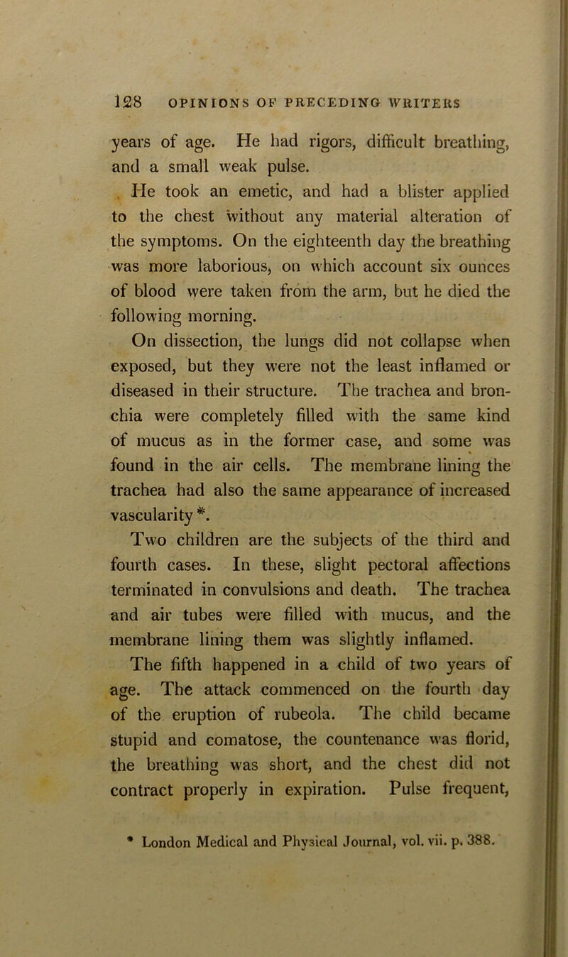 years of age. He had rigors, difficult breathing, and a small weak pulse. . He took an emetic, and had a blister applied to the chest without any material alteration of the symptoms. On the eighteenth day the breathing was more laborious, on which account six ounces of blood were taken from the arm, but he died the following morning. On dissection, the lungs did not collapse when exposed, but they were not the least inflamed or diseased in their structure. The trachea and bron- chia were completely filled with the same kind of mucus as in the former case, and some was % found in the air cells. The membrane lining the trachea had also the same appearance of increased vascularity #. Two children are the subjects of the third and fourth cases. In these, slight pectoral affections terminated in convulsions and death. The trachea and air tubes were filled with mucus, and the membrane lining them was slightly inflamed. The fifth happened in a child of two years of age. The attack commenced on the fourth day of the eruption of rubeola. The child became stupid and comatose, the countenance was florid, the breathing was short, and the chest did not contract properly in expiration. Pulse frequent, * London Medical and Physical Journal, vol. vii. p. 388.