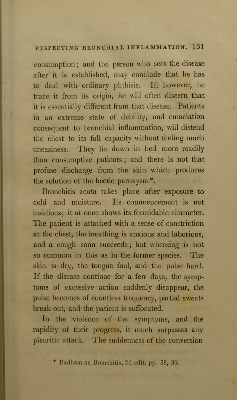 consumption; and the person who sees the disease after it is established, may conclude that he has to deal with ordinary phthisis. If, however, he trace it from its origin, he will often discern that it is essentially different from that disease. Patients in an extreme state of debility, and emaciation consequent to bronchial inflammation, will distend the chest to its full capacity without feeling much uneasiness. They lie dowm in bed more readily than consumptive patients; and there is not that profuse discharge from the skin which produces the solution of the hectic paroxysm*. Bronchitis acuta takes place after exposure to cold and moisture. Its commencement is not insidious; it at once shows its formidable character. The patient is attacked with a sense of constriction at the chest, the breathing is anxious and laborious, and a cough soon succeeds; but wheezing is not so common in this as in the former species. The skin is dry, the tongue foul, and the pulse hard. If the disease continue for a few days, the symp- toms of excessive action suddenly disappear, the pulse becomes of countless frequency, partial sweats break out, and the patient is suffocated. In the violence of the symptoms, and the rapidity of their progress, it much surpasses any pleuritic attack. The suddenness of the conversion