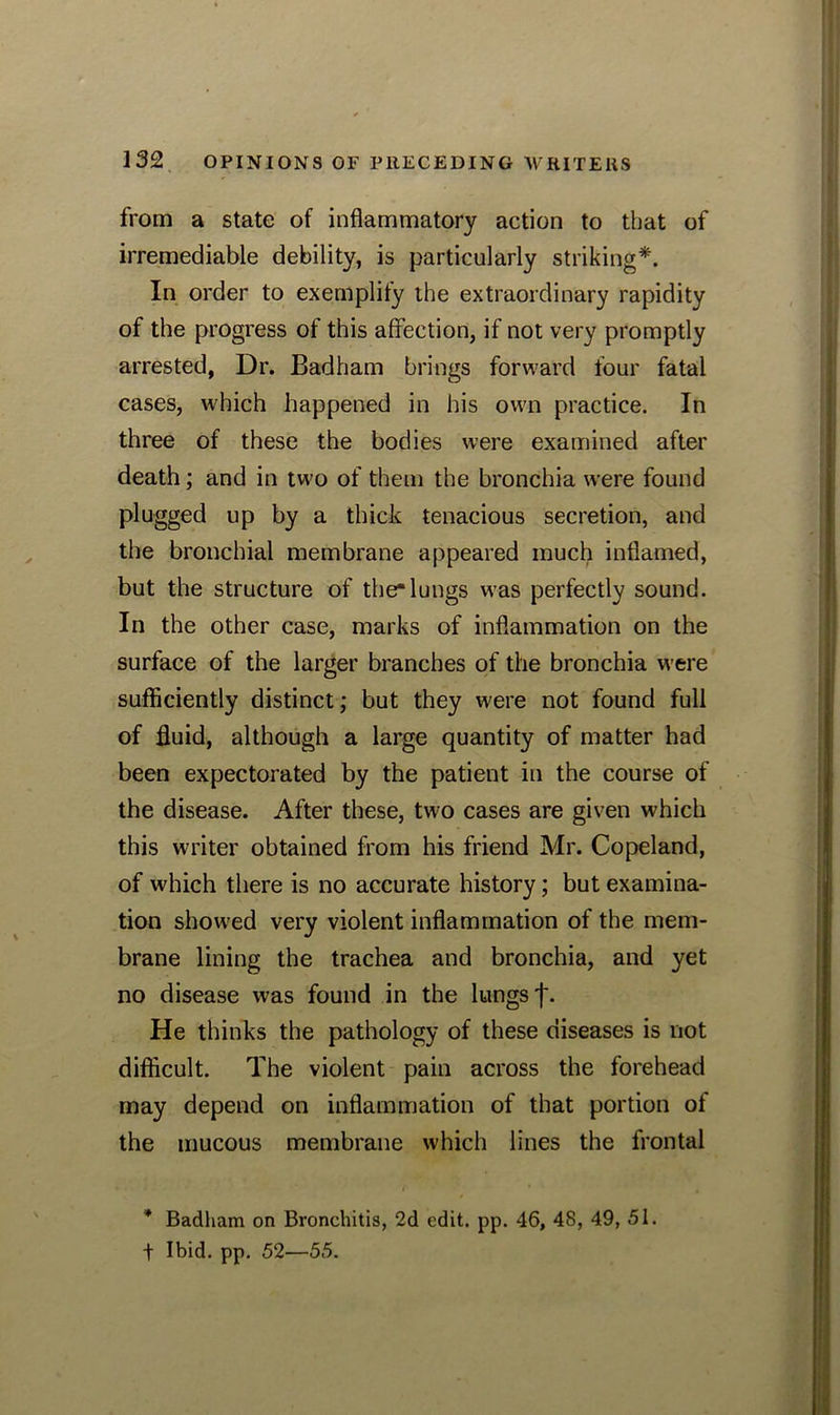 from a state of inflammatory action to that of irremediable debility, is particularly striking*. In order to exemplify the extraordinary rapidity of the progress of this affection, if not very promptly arrested, Dr. Badham brings forward four fatal cases, which happened in his own practice. In three of these the bodies were examined after death; and in two of them the bronchia were found plugged up by a thick tenacious secretion, and the bronchial membrane appeared much inflamed, but the structure of the*lungs was perfectly sound. In the other case, marks of inflammation on the surface of the larger branches of the bronchia were sufficiently distinct; but they were not found full of fluid, although a large quantity of matter had been expectorated by the patient in the course of the disease. After these, two cases are given which this writer obtained from his friend Mr. Copeland, of which there is no accurate history; but examina- tion showed very violent inflammation of the mem- brane lining the trachea and bronchia, and yet no disease was found in the lungs f. He thinks the pathology of these diseases is not difficult. The violent pain across the forehead may depend on inflammation of that portion of the mucous membrane which lines the frontal * Badham on Bronchitis, 2d edit. pp. 46, 48, 49, 51. f Ibid. pp. 52—55.