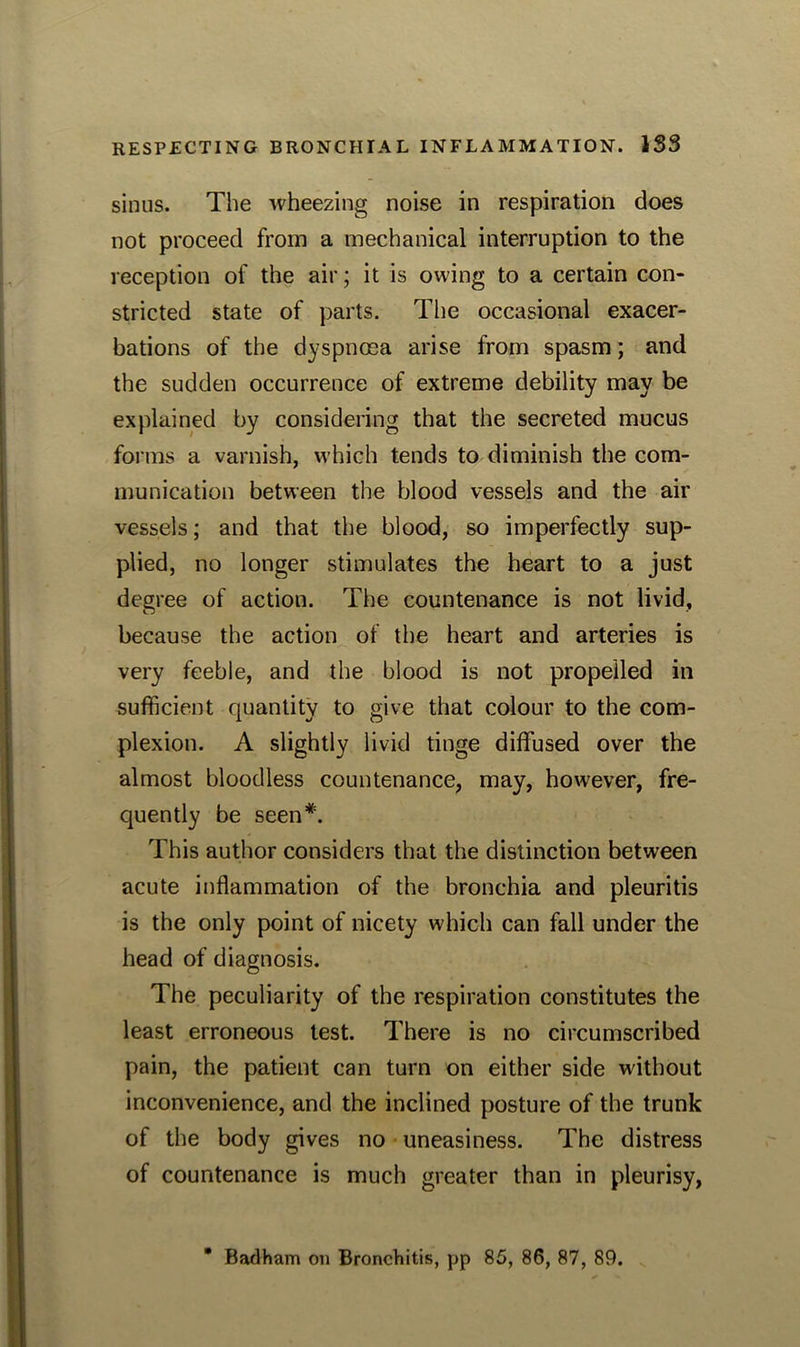 sinus. The wheezing noise in respiration does not proceed from a mechanical interruption to the reception of the air; it is owing to a certain con- stricted state of parts. The occasional exacer- bations of the dyspnoea arise from spasm; and the sudden occurrence of extreme debility may be explained by considering that the secreted mucus forms a varnish, which tends to diminish the com- munication between the blood vessels and the air vessels; and that the blood, so imperfectly sup- plied, no longer stimulates the heart to a just degree of action. The countenance is not livid, because the action of the heart and arteries is very feeble, and the blood is not propelled in sufficient quantity to give that colour to the com- plexion. A slightly livid tinge diffused over the almost bloodless countenance, may, however, fre- quently be seen*. This author considers that the distinction between acute inflammation of the bronchia and pleuritis is the only point of nicety which can fall under the head of diagnosis. The peculiarity of the respiration constitutes the least erroneous test. There is no circumscribed pain, the patient can turn on either side without inconvenience, and the inclined posture of the trunk of the body gives no uneasiness. The distress of countenance is much greater than in pleurisy,