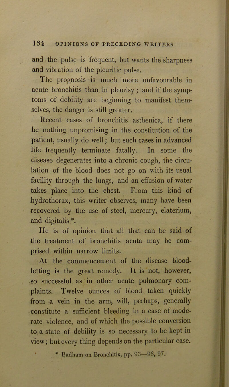 and the pulse is frequent, but wants the sharpness and vibration of the pleuritic pulse. The prognosis is much more unfavourable in acute bronchitis than in pleurisy; and if the symp- toms of debility are beginning to manifest them- selves, the danger is still greater. Recent cases of bronchitis asthenica, if there be nothing unpromising in the constitution of the patient, usually do well; but such cases in advanced life frequently terminate fatally. In some the disease degenerates into a chronic cough, the circu- lation of the blood does not go on with its usual facility through the lungs, and an effusion of water takes place into the chest. From this kind of Jhydrothorax, this writer observes, many have been recovered by the use of steel, mercury, elaterium, and digitalis*. He is of opinion that all that can be said of the treatment of bronchitis acuta may be com- prised within narrow limits. At the commencement of the disease blood- letting is the great remedy. It is not, however, so successful as in other acute pulmonary com- plaints. Twelve ounces of blood taken quickly from a vein in the arm, will, perhaps, generally constitute a sufficient bleeding in a case of mode- rate violence, and of which the possible conversion to a state of debility is so necessary to be kept in view; but every thing depends on the particular case.