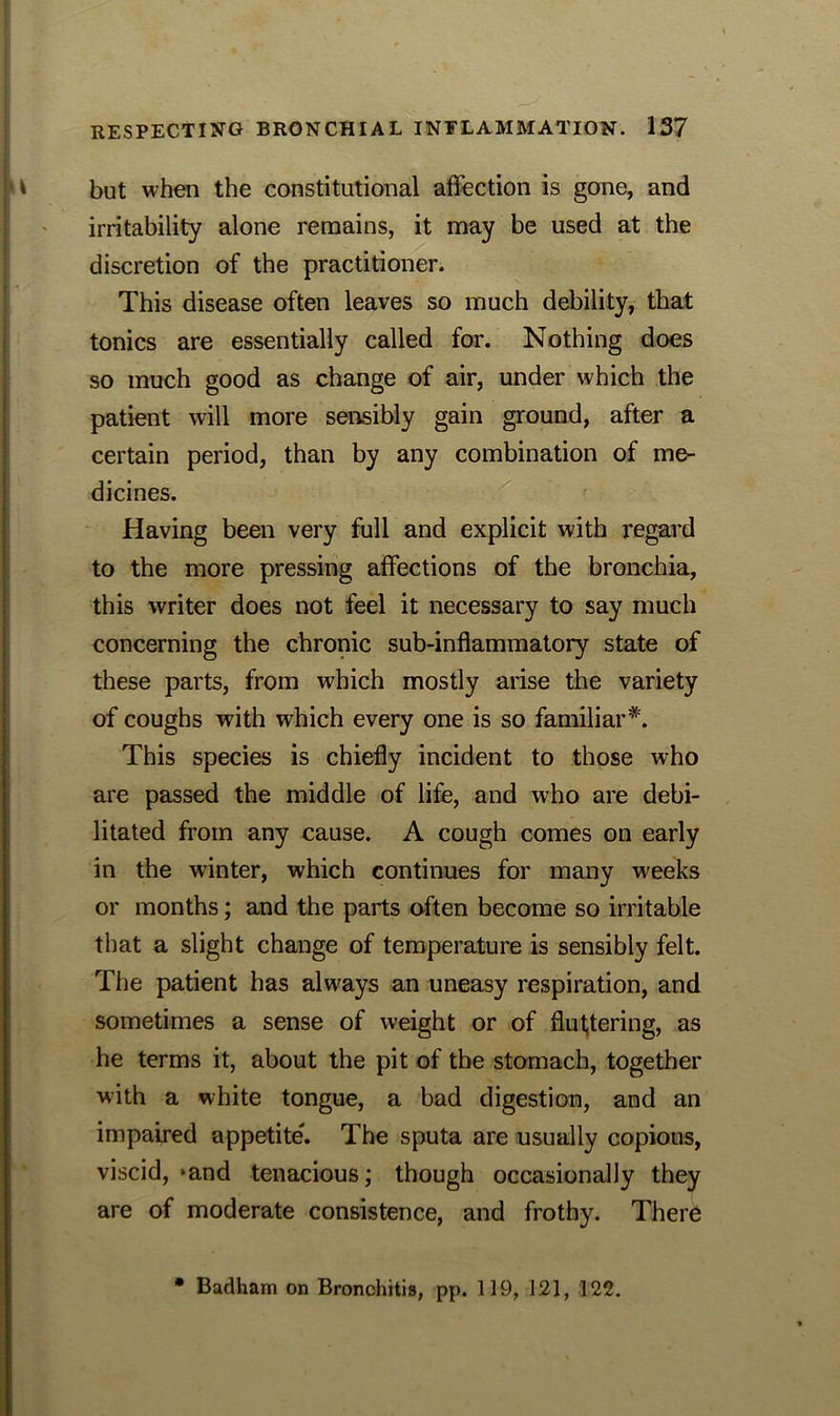 but when the constitutional affection is gone, and irritability alone remains, it may be used at the discretion of the practitioner. This disease often leaves so much debility, that tonics are essentially called for. Nothing does so much good as change of air, under which the patient will more sensibly gain ground, after a certain period, than by any combination of me- dicines. Having been very full and explicit with regard to the more pressing affections of the bronchia, this writer does not feel it necessary to say much concerning the chronic sub-inflammatory state of these parts, from which mostly arise the variety of coughs with which every one is so familiar*. This species is chiefly incident to those who are passed the middle of life, and who are debi- litated from any cause. A cough comes on early in the winter, which continues for many weeks or months; and the parts often become so irritable that a slight change of temperature is sensibly felt. The patient has always an uneasy respiration, and sometimes a sense of weight or of fluttering, as he terms it, about the pit of the stomach, together with a white tongue, a bad digestion, and an impaired appetite'. The sputa are usually copious, viscid, »and tenacious; though occasionally they are of moderate consistence, and frothy. There