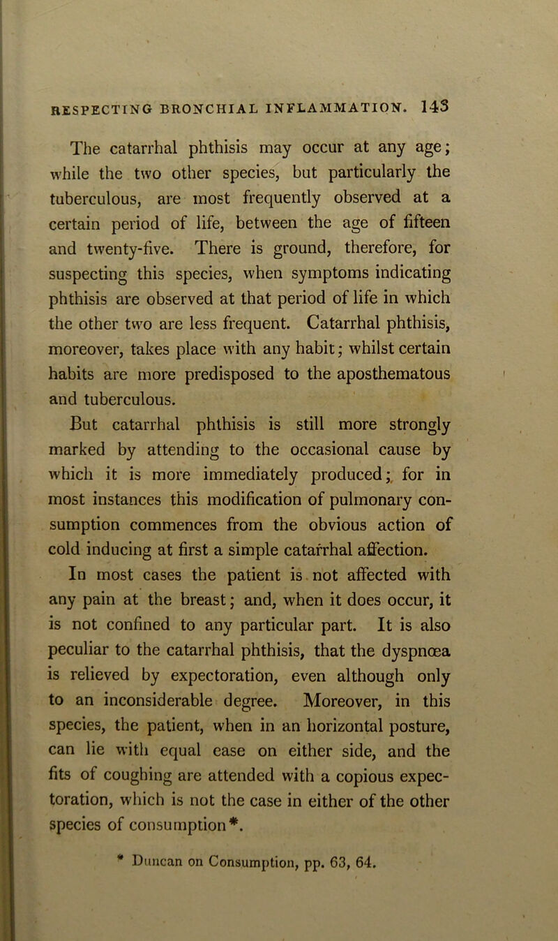 The catarrhal phthisis may occur at any age; while the two other species, but particularly the tuberculous, are most frequently observed at a certain period of life, between the age of fifteen and twenty-five. There is ground, therefore, for suspecting this species, when symptoms indicating phthisis are observed at that period of life in which the other two are less frequent. Catarrhal phthisis, moreover, takes place with any habit; whilst certain habits are more predisposed to the aposthematous and tuberculous. But catarrhal phthisis is still more strongly marked by attending to the occasional cause by which it is more immediately produced;, for in most instances this modification of pulmonary con- sumption commences from the obvious action of cold inducing at first a simple catarrhal affection. In most cases the patient is not affected with any pain at the breast; and, when it does occur, it is not confined to any particular part. It is also peculiar to the catarrhal phthisis, that the dyspnoea is relieved by expectoration, even although only to an inconsiderable degree. Moreover, in this species, the patient, when in an horizontal posture, can lie with equal ease on either side, and the fits of coughing are attended with a copious expec- toration, which is not the case in either of the other species of consumption*. * Duncan on Consumption, pp. 63, 64.