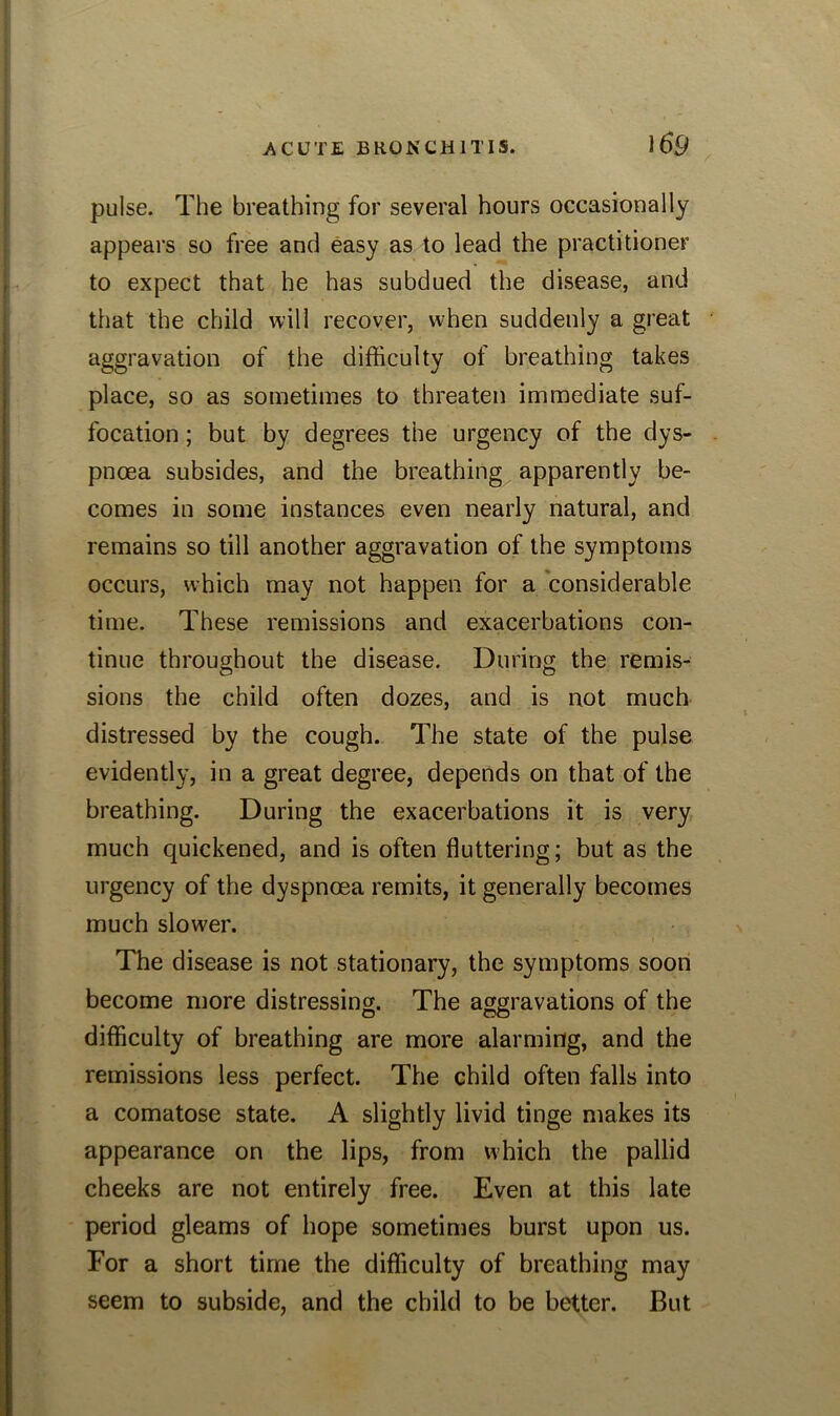 pulse. The breathing for several hours occasionally appears so free and easy as to lead the practitioner to expect that he has subdued the disease, and that the child will recover, when suddenly a great aggravation of the difficulty of breathing takes place, so as sometimes to threaten immediate suf- focation ; but by degrees the urgency of the dys- pnoea subsides, and the breathing apparently be- comes in some instances even nearly natural, and remains so till another aggravation of the symptoms occurs, which may not happen for a considerable time. These remissions and exacerbations con- tinue throughout the disease. During the remis- sions the child often dozes, and is not much distressed by the cough. The state of the pulse evidently, in a great degree, depends on that of the breathing. During the exacerbations it is very much quickened, and is often fluttering; but as the urgency of the dyspnoea remits, it generally becomes much slower. The disease is not stationary, the symptoms soon become more distressing. The aggravations of the difficulty of breathing are more alarming, and the remissions less perfect. The child often falls into a comatose state. A slightly livid tinge makes its appearance on the lips, from which the pallid cheeks are not entirely free. Even at this late period gleams of hope sometimes burst upon us. For a short time the difficulty of breathing may seem to subside, and the child to be better. But