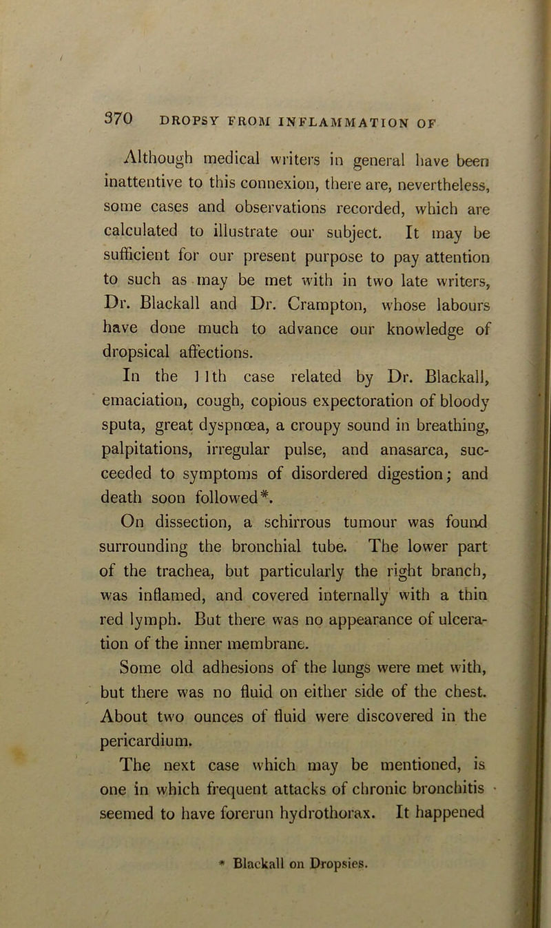 Although medical writers in general have been inattentive to this connexion, there are, nevertheless, some cases and observations recorded, which are calculated to illustrate our subject. It may be sufficient for our present purpose to pay attention to such as may be met with in two late writers, Dr. Blackall and Dr. Crampton, whose labours have done much to advance our knowledge of dropsical affections. In the 1 ] th case related by Dr. Blackall, emaciation, cough, copious expectoration of bloody sputa, great dyspnoea, a croupy sound in breathing, palpitations, irregular pulse, and anasarca, suc- ceeded to symptoms of disordered digestion; and death soon followed*. On dissection, a schirrous tumour was found surrounding the bronchial tube. The lower part of the trachea, but particularly the right branch, was inflamed, and covered internally with a thin red lymph. But there was no appearance of ulcera- tion of the inner membrane. Some old adhesions of the lungs were met with, but there was no fluid on either side of the chest. About two ounces of fluid were discovered in the pericardium. The next case which may be mentioned, is one in which frequent attacks of chronic bronchitis • seemed to have forerun hydrothorax. It happened * Blackall on Dropsies.