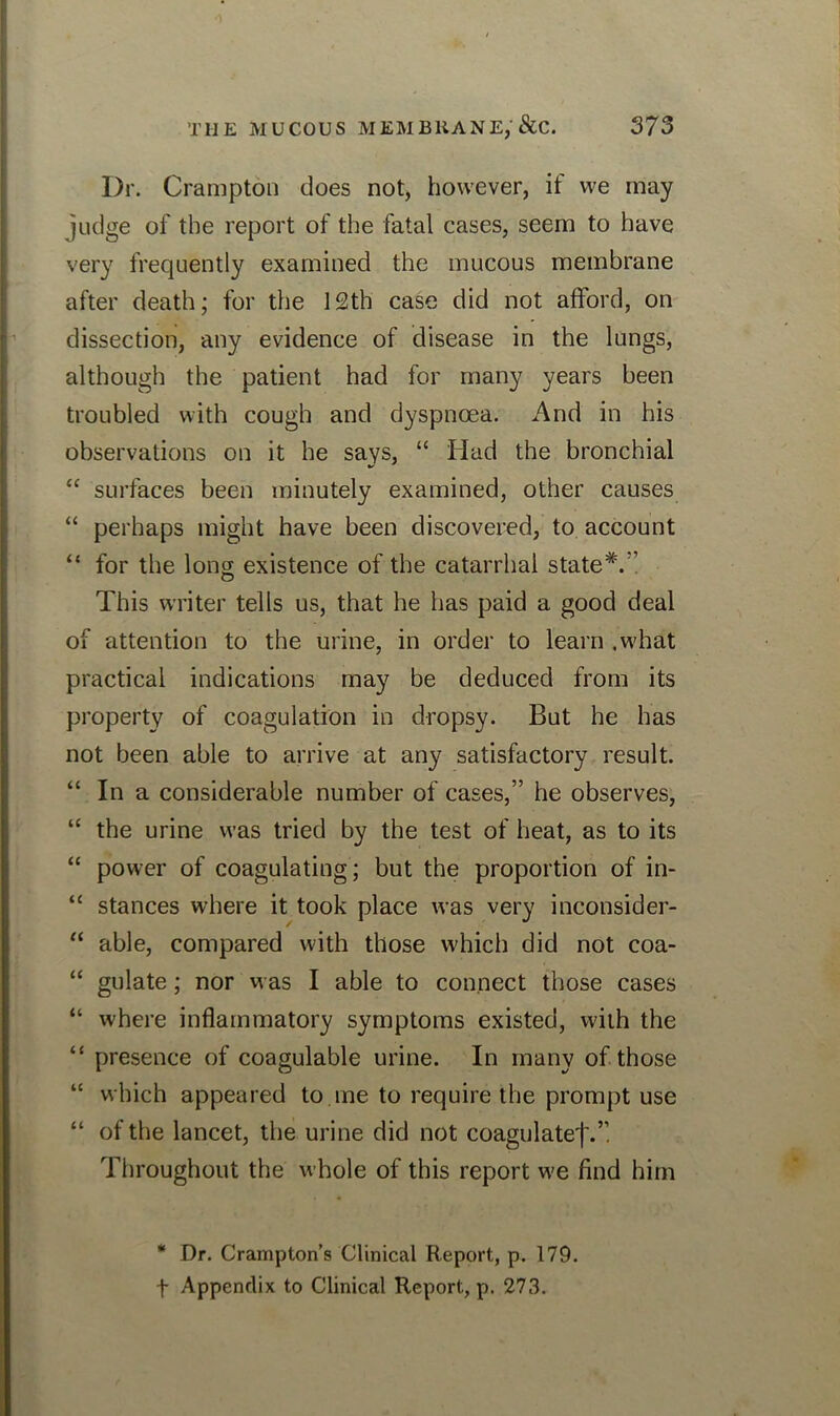 Dr. Crompton does not, however, if we may judge of the report of the fatal cases, seem to have very frequently examined the mucous membrane after death; for the 12th case did not afford, on dissection, any evidence of disease in the lungs, although the patient had for many years been troubled with cough and dyspnoea. And in his observations on it he says, “ Had the bronchial “ surfaces been minutely examined, other causes “ perhaps might have been discovered, to account “ for the long existence of the catarrhal state This writer tells us, that he has paid a good deal of attention to the urine, in order to learn .what practical indications may be deduced from its property of coagulation in dropsy. But he has not been able to arrive at any satisfactory result. “ In a considerable number of cases,” he observes, “ the urine was tried by the test of heat, as to its “ power of coagulating; but the proportion of in- “ stances where it took place was very inconsider- “ able, compared with those which did not coa- “ gulate; nor was I able to connect those cases “ where inflammatory symptoms existed, with the “ presence of coagulable urine. In many of those “ which appeared to.me to require the prompt use “ of the lancet, the urine did not coagulate'|\”. Throughout the whole of this report we find him * Dr. Crampton’s Clinical Report, p. 179. f Appendix to Clinical Report, p. 273.