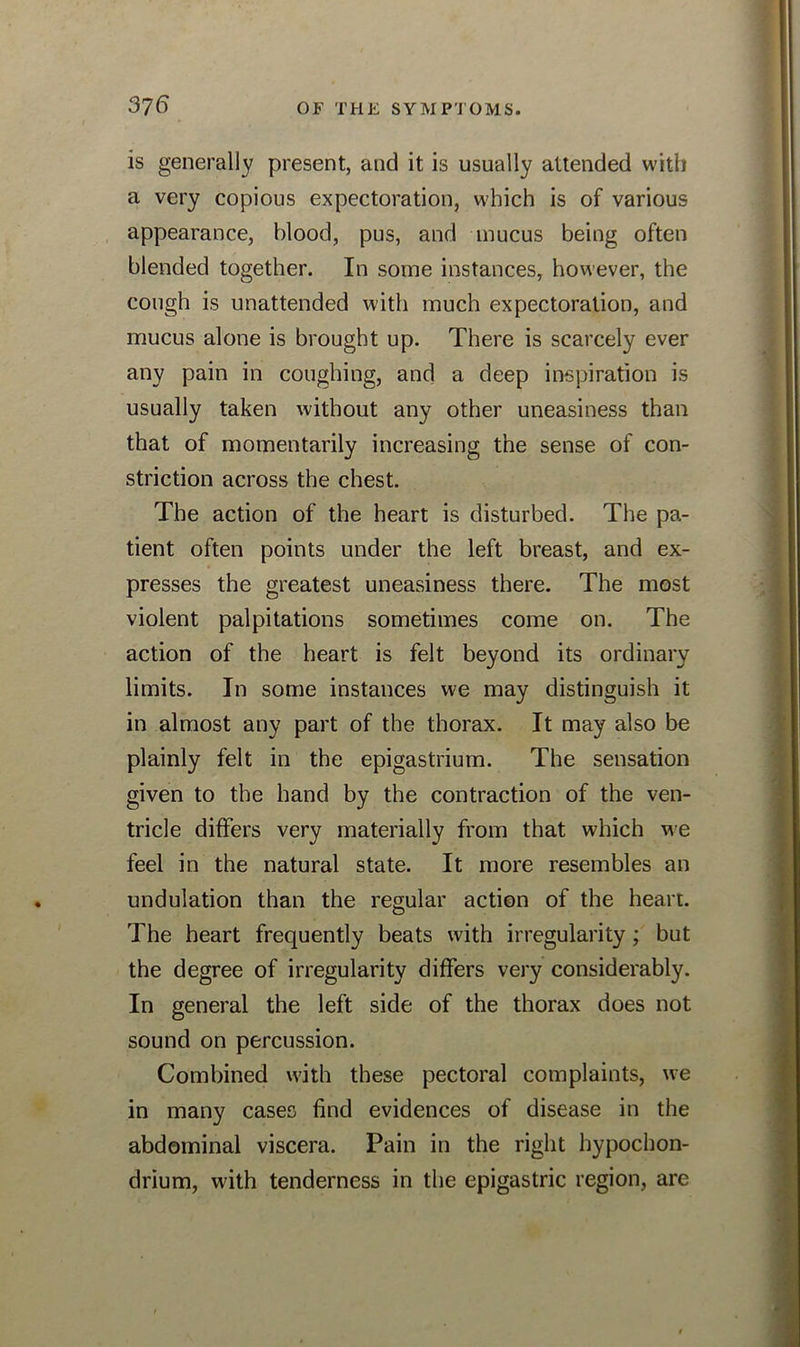 is generally present, and it is usually attended with a very copious expectoration, which is of various appearance, blood, pus, and mucus being often blended together. In some instances, however, the cough is unattended with much expectoration, and mucus alone is brought up. There is scarcely ever any pain in coughing, and a deep inspiration is usually taken without any other uneasiness than that of momentarily increasing the sense of con- striction across the chest. The action of the heart is disturbed. The pa- tient often points under the left breast, and ex- presses the greatest uneasiness there. The most violent palpitations sometimes come on. The action of the heart is felt beyond its ordinary limits. In some instances we may distinguish it in almost any part of the thorax. It may also be plainly felt in the epigastrium. The sensation given to the hand by the contraction of the ven- tricle differs very materially from that which we feel in the natural state. It more resembles an undulation than the regular action of the heart. The heart frequently beats with irregularity; but the degree of irregularity differs very considerably. In general the left side of the thorax does not sound on percussion. Combined with these pectoral complaints, we in many cases find evidences of disease in the abdominal viscera. Pain in the right bypochon- drium, with tenderness in the epigastric region, are