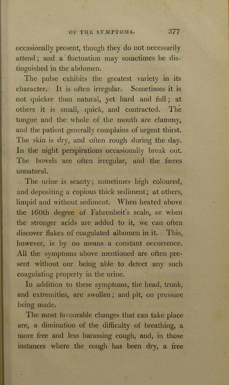 occasionally present, though they do not necessarily attend ; and a fluctuation may sometimes be dis- tinguished in the abdomen. The pulse exhibits the greatest variety in its character. It is often irregular. Sometimes it is not quicker than natural, yet hard and full; at others it is small, quick, and contracted. The tongue and the whole of the mouth are clammy, and the patient generally complains of urgent thirst. The skin is dry, and often rough during the day. / i In the night perspirations occasionally break out. The bowels are often irregular, and the feces unnatural. The urine is scanty; sometimes high coloured, and depositing a copious thick sediment; at others, limpid and without sediment. When heated above the 160th degree of Fahrenheit’s scale, or when the stronger acids are added to it, we can often discover flakes of coagulated albumen in it. This, however, is by no means a constant occurrence. All the symptoms above mentioned are often pre- sent without our being able to detect any such coagulating property in the urine. In addition to these symptoms, the head, trunk, and extremities, are swollen; and pit, on pressure being made. The most favourable changes that can take place are, a diminution of the difficulty of breathing, a more free and less harassing cough, and, in those instances where the cough has been dry, a free