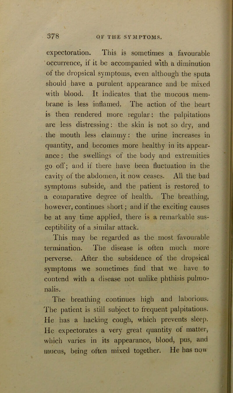 expectoration. This is sometimes a favourable occurrence, if it be accompanied with a diminution of the dropsical symptoms, even although the sputa should have a purulent appearance and be mixed with blood. It indicates that the mucous mem- brane is less inflamed. The action of the heart is then rendered more regular: the palpitations are less distressing: the skin is not so dry, and the mouth less clammy: the urine increases in quantity, and becomes more healthy in its appear- ance : the swellings of the body and extremities go off; and if there have been fluctuation in the cavity of the abdomen, it now ceases. All the bad symptoms subside, and the patient is restored to a comparative degree of health. The breathing, however, continues short; and if the exciting causes be at any time applied, there is a remarkable sus- ceptibility of a similar attack. This may be regarded as the most favourable termination. The disease is often much more perverse. After the subsidence of the dropsical symptoms we sometimes find that we have to contend with a disease not unlike phthisis pulmo- nalis. The breathing continues high and laborious. The patient is still subject to frequent palpitations. He has a hacking cough, which prevents sleep. He expectorates a very great quantity of matter, which varies in its appearance, blood, pus, and mucus, being often mixed together. He has now