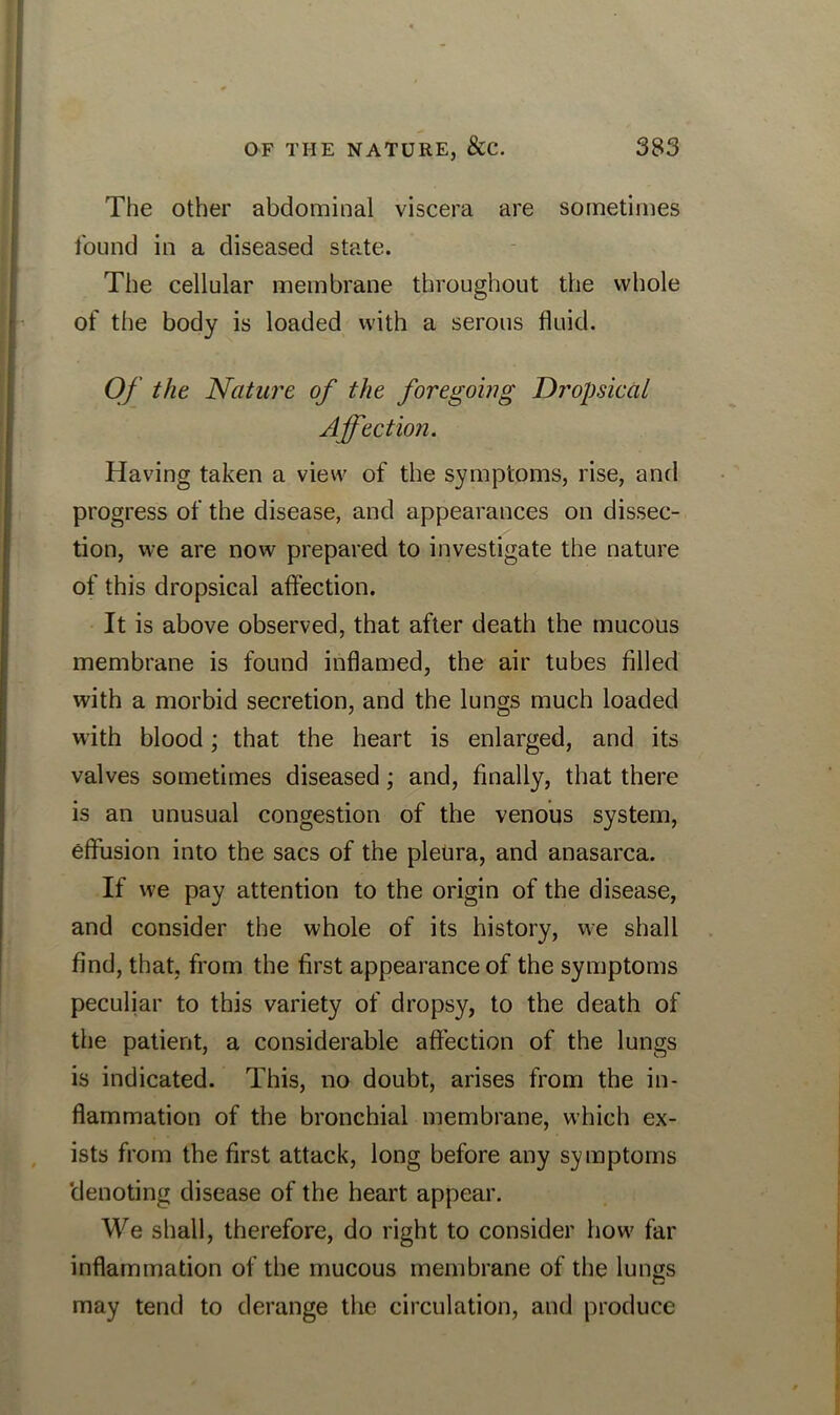 The other abdominal viscera are sometimes found in a diseased state. The cellular membrane throughout the whole of the body is loaded with a serous fluid. Of the Nature of the foregoing Dropsical Affection. Having taken a view of the symptoms, rise, and progress of the disease, and appearances on dissec- tion, we are now prepared to investigate the nature of this dropsical affection. It is above observed, that after death the mucous membrane is found inflamed, the air tubes filled with a morbid secretion, and the lungs much loaded with blood; that the heart is enlarged, and its valves sometimes diseased; and, finally, that there is an unusual congestion of the venous system, effusion into the sacs of the pleura, and anasarca. If we pay attention to the origin of the disease, and consider the whole of its history, we shall find, that, from the first appearance of the symptoms peculiar to this variety of dropsy, to the death of the patient, a considerable affection of the lungs is indicated. This, no doubt, arises from the in- flammation of the bronchial membrane, which ex- ists from the first attack, long before any symptoms denoting disease of the heart appear. We shall, therefore, do right to consider how far inflammation of the mucous membrane of the lungs may tend to derange the circulation, and produce