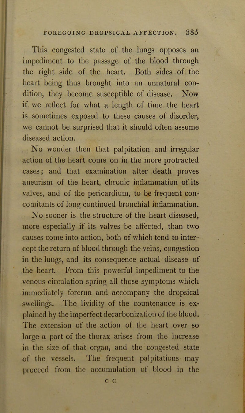 This congested state of the lungs opposes an impediment to the passage of the blood through the right side of the heart. Both sides of the heart being thus brought into an unnatural con- dition, they become susceptible of disease. Now if we reflect for what a length of time the heart is sometimes exposed to these causes of disorder, we cannot be surprised that it should often assume diseased action. No wonder then that palpitation and irregular action of the heart come on in the more protracted cases; and that examination after death proves aneurism of the heart, chronic inflammation of its valves, and of the pericardium, to be frequent con- comitants of long continued bronchial inflammation. No sooner is the structure of the heart diseased, more especially if its valves be affected, than two causes come into action, both of which tend to inter- cept the return of blood through the veins, congestion in the lungs, and its consequence actual disease of the heart. From this powerful impediment to the venous circulation spring all those symptoms which immediately forerun and accompany the dropsical swellings. The lividity of the countenance is ex- plained by the imperfect decarbonization of the blood. The extension of the action of the heart over so large a part of the thorax arises from the increase in the size of that organ, and the congested state of the vessels. The frequent palpitations may proceed from the accumulation of blood in the c c