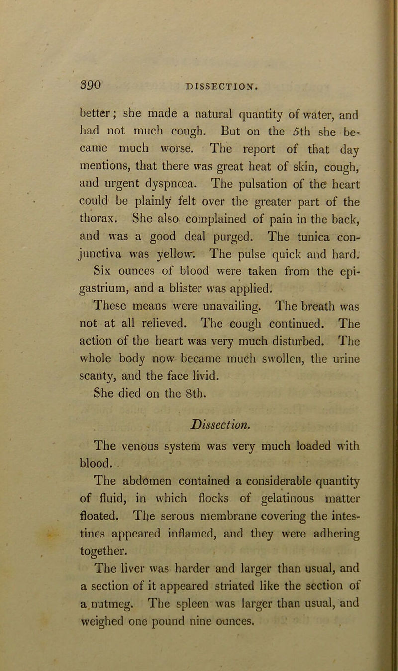 better; she made a natural quantity of water, and had not much cough. But on the 5th she be- came much worse. The report of that day mentions, that there was great heat of skin, cough, and urgent dyspnoea. The pulsation of the' heart could be plainly felt over the greater part of the thorax. She also complained of pain in the back, and was a good deal purged. The tunica con- junctiva was yellow. The pulse quick and hard. Six ounces of blood were taken from the epi- gastrium, and a blister was applied. These means were unavailing. The breath was not at all relieved. The cough continued. The action of the heart was very much disturbed. The whole bodv now became much swollen, the urine scanty, and the face livid. She died on the 8th. Dissection. The venous system was very much loaded with blood. The abdomen contained a considerable quantity of fluid, in which flocks of gelatinous matter floated. The serous membrane covering the intes- tines appeared inflamed, and they were adhering together. The liver was harder and larger than usual, and a section of it appeared striated like the section of a nutmeg. The spleen was larger than usual, and weighed one pound nine ounces.