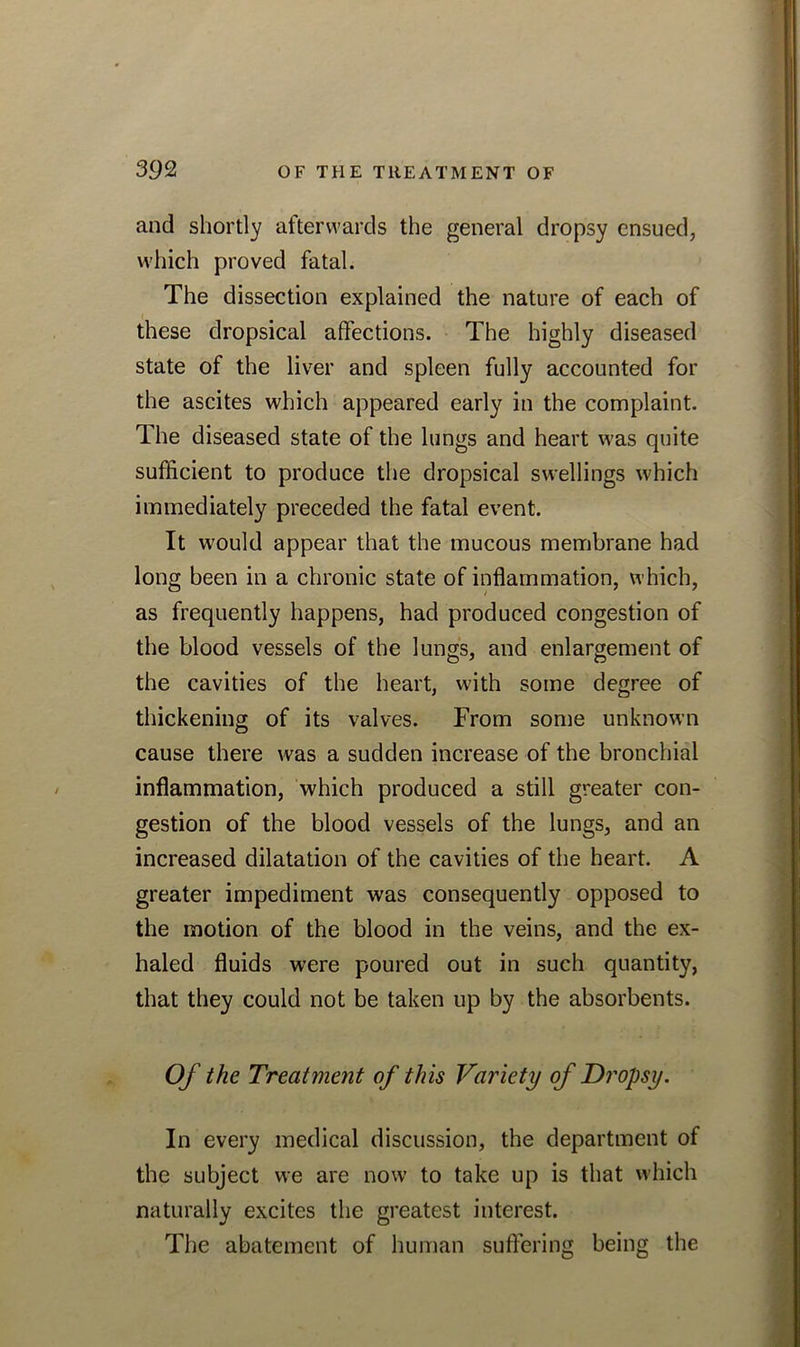 and shortly afterwards the general dropsy ensued, which proved fatal. The dissection explained the nature of each of these dropsical affections. The highly diseased state of the liver and spleen fully accounted for the ascites which appeared early in the complaint. The diseased state of the lungs and heart was quite sufficient to produce the dropsical swellings which immediately preceded the fatal event. It would appear that the mucous membrane had long been in a chronic state of inflammation, which, as frequently happens, had produced congestion of the blood vessels of the lungs, and enlargement of the cavities of the heart, with some degree of thickening of its valves. From some unknown cause there was a sudden increase of the bronchial inflammation, which produced a still greater con- gestion of the blood vessels of the lungs, and an increased dilatation of the cavities of the heart. A greater impediment was consequently opposed to the motion of the blood in the veins, and the ex- haled fluids were poured out in such quantity, that they could not be taken up by the absorbents. Of the Treatment of this Variety of Dropsy. In every medical discussion, the department of the subject we are now to take up is that which naturally excites the greatest interest. The abatement of human suffering being the