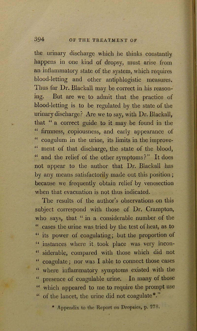 the urinary discharge which he thinks constantly happens in one kind of dropsy, must arise from an inflammatory state of the system, which requires blood-letting and other antiphlogistic measures. Thus far Dr. Blackall may be correct in his reason- ing. But are we to admit that the practice of blood-letting is to be regulated by the state of the urinary discharge? Are we to say, with Dr. Blackall, that “ a correct guide to it may be found in the “ firmness, copiousness, and early appearance of “ coagulum in the urine, its limits in the improve- “ ment of that discharge, the state of the blood, “ and the relief of the other symptoms?” It does not appear to the author that Dr. Blackall has by any means satisfactorily made out this position; because we frequently obtain relief by venesection when that evacuation is not thus indicated. The results of the author’s observations on this subject correspond with those of Dr. Crampton, who says, that “ in a considerable number of the “ cases the urine was tried by the test of heat, as to “ its power of coagulating; but the proportion of “ instances where it took place was very incon- “ siderable, compared with those which did not “ coagulate; nor was I able to connect those cases “ where inflammatory symptoms existed with the “ presence of coagulable urine. In many of those “ which appeared to me to require the prompt use “ of the lancet, the urine did not coagulate*.” * Appendix to the Report on Dropsies, p. 278.