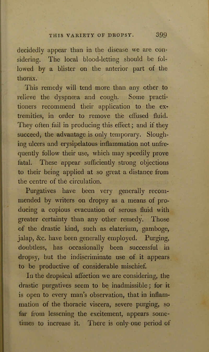 decidedly appear than in the disease we are con- sidering. The local blood-letting should be fol- lowed by a blister on the anterior part of the thorax. This remedy will tend more than any other to relieve the dyspnoea and cough. Some practi- tioners recommend their application to the ex- tremities, in order to remove the effused fluid. They often fail in producing this effect; and if they succeed, the advantage is only temporary. Slough- ing ulcers and erysipelatous inflammation not unfre- quently follow their use, which may speedily prove fatal. These appear sufficiently strong objections to their being applied at so great a distance from the centre of the circulation. Purgatives have been very generally recom- mended by writers on dropsy as a means of pro- ducing a copious evacuation of serous fluid with greater certainty than any other remedy. Those of the drastic kind, such as elaterium, gamboge, jalap, &c. have been generally employed. Purging, doubtless, has occasionally been successful in dropsy, but the indiscriminate use of it appears to be productive of considerable mischief. In the dropsical affection we are considering, the drastic purgatives seem to be inadmissible; for it is open to every man’s observation, that in inflam- mation of the thoracic viscera, severe purging, so far from lessening the excitement, appears some- times to increase it. There is only'one period of