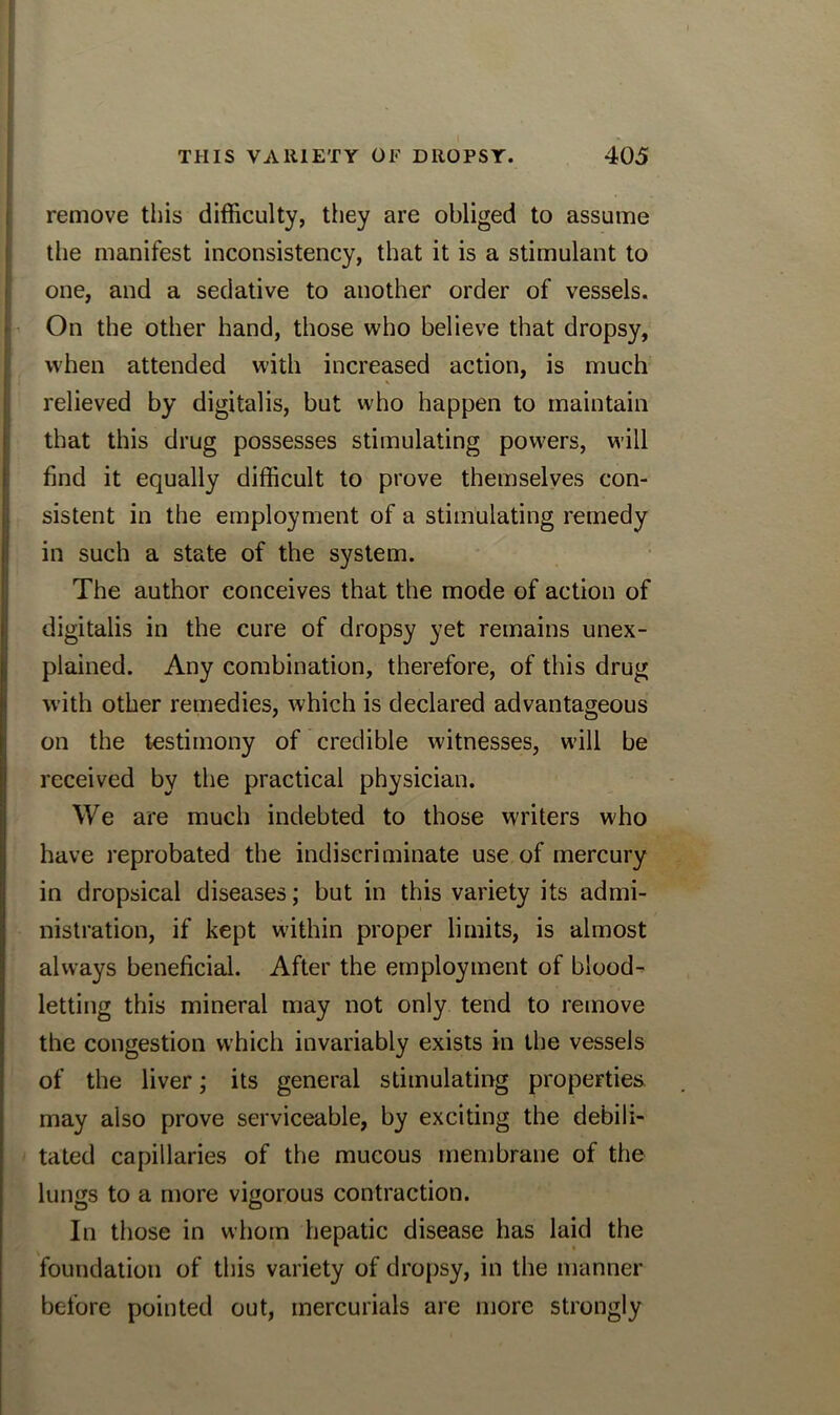 remove this difficulty, they are obliged to assume the manifest inconsistency, that it is a stimulant to one, and a sedative to another order of vessels. On the other hand, those who believe that dropsy, when attended with increased action, is much relieved by digitalis, but who happen to maintain that this drug possesses stimulating powers, will find it equally difficult to prove themselves con- sistent in the employment of a stimulating remedy in such a state of the system. The author conceives that the mode of action of digitalis in the cure of dropsy yet remains unex- plained. Any combination, therefore, of this drug with other remedies, which is declared advantageous on the testimony of credible witnesses, will be received by the practical physician. We are much indebted to those writers who have reprobated the indiscriminate use of mercury in dropsical diseases; but in this variety its admi- nistration, if kept within proper limits, is almost always beneficial. After the employment of blood- letting this mineral may not only tend to remove the congestion which invariably exists in the vessels of the liver; its general stimulating properties may also prove serviceable, by exciting the debili- tated capillaries of the mucous membrane of the lungs to a more vigorous contraction. In those in whom hepatic disease has laid the foundation of this variety of dropsy, in the manner before pointed out, mercurials are more strongly