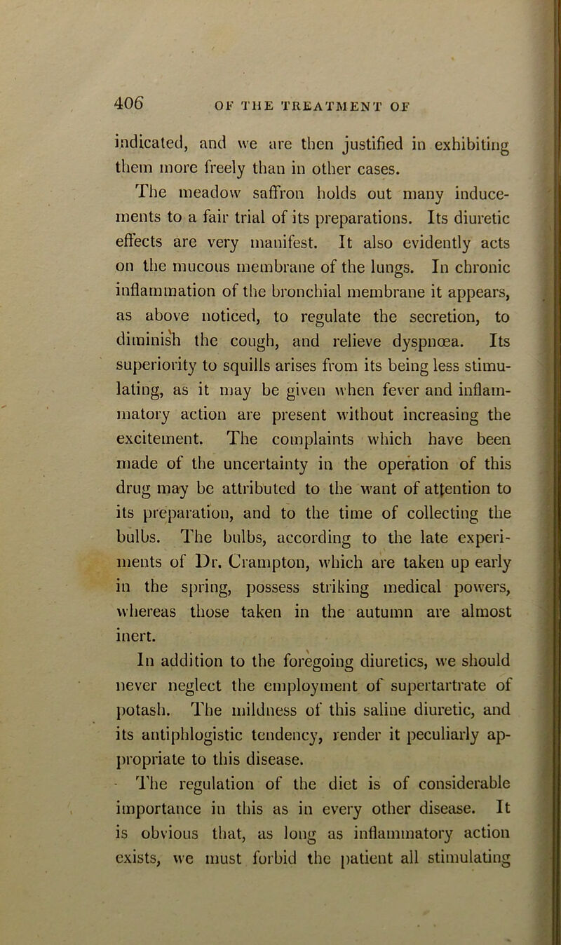 indicated, and we are then justified in exhibiting them more freely than in other cases. The meadow saffron holds out many induce- ments to a fair trial of its preparations. Its diuretic effects are very manifest. It also evidently acts on the mucous membrane of the lungs. In chronic inflammation of the bronchial membrane it appears, as above noticed, to regulate the secretion, to diminish the cough, and relieve dyspnoea. Its superiority to squills arises from its being less stimu- lating, as it may be given when fever and inflam- matory action are present without increasing the excitement. The complaints which have been made of the uncertainty in the operation of this drug may be attributed to the want of attention to its preparation, and to the time of collecting the bulbs. The bulbs, according to the late experi- ments of Dr. Crampton, which are taken up early in the spring, possess striking medical powers, whereas those taken in the autumn are almost inert. In addition to the foregoing diuretics, we should never neglect the employment of supertartrate of potash. The mildness of this saline diuretic, and its antiphlogistic tendency, render it peculiarly ap- propriate to this disease. The regulation of the diet is of considerable importance in this as in every other disease. It is obvious that, as long as inflammatory action exists, we must forbid the patient all stimulating