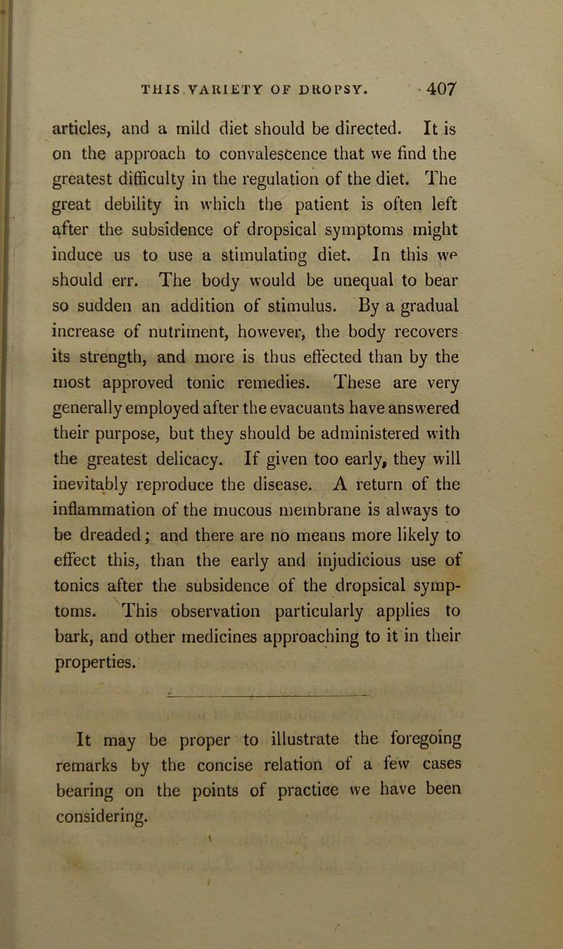 articles, and a mild diet should be directed. It is on the approach to convalescence that we find the greatest difficulty in the regulation of the diet. The great debility in which the patient is often left after the subsidence of dropsical symptoms might induce us to use a stimulating diet. In this we should err. The body would be unequal to bear so sudden an addition of stimulus. By a gradual increase of nutriment, however, the body recovers its strength, and more is thus effected than by the most approved tonic remedies. These are very generally employed after the evacuants have answered their purpose, but they should be administered with the greatest delicacy. If given too early, they will inevitably reproduce the disease. A return of the inflammation of the mucous membrane is always to be dreaded; and there are no means more likely to effect this, than the early and injudicious use of tonics after the subsidence of the dropsical symp- toms. This observation particularly applies to bark, and other medicines approaching to it in their properties. It may be proper to illustrate the foregoing remarks by the concise relation of a lew cases bearing on the points of practice we have been considering.