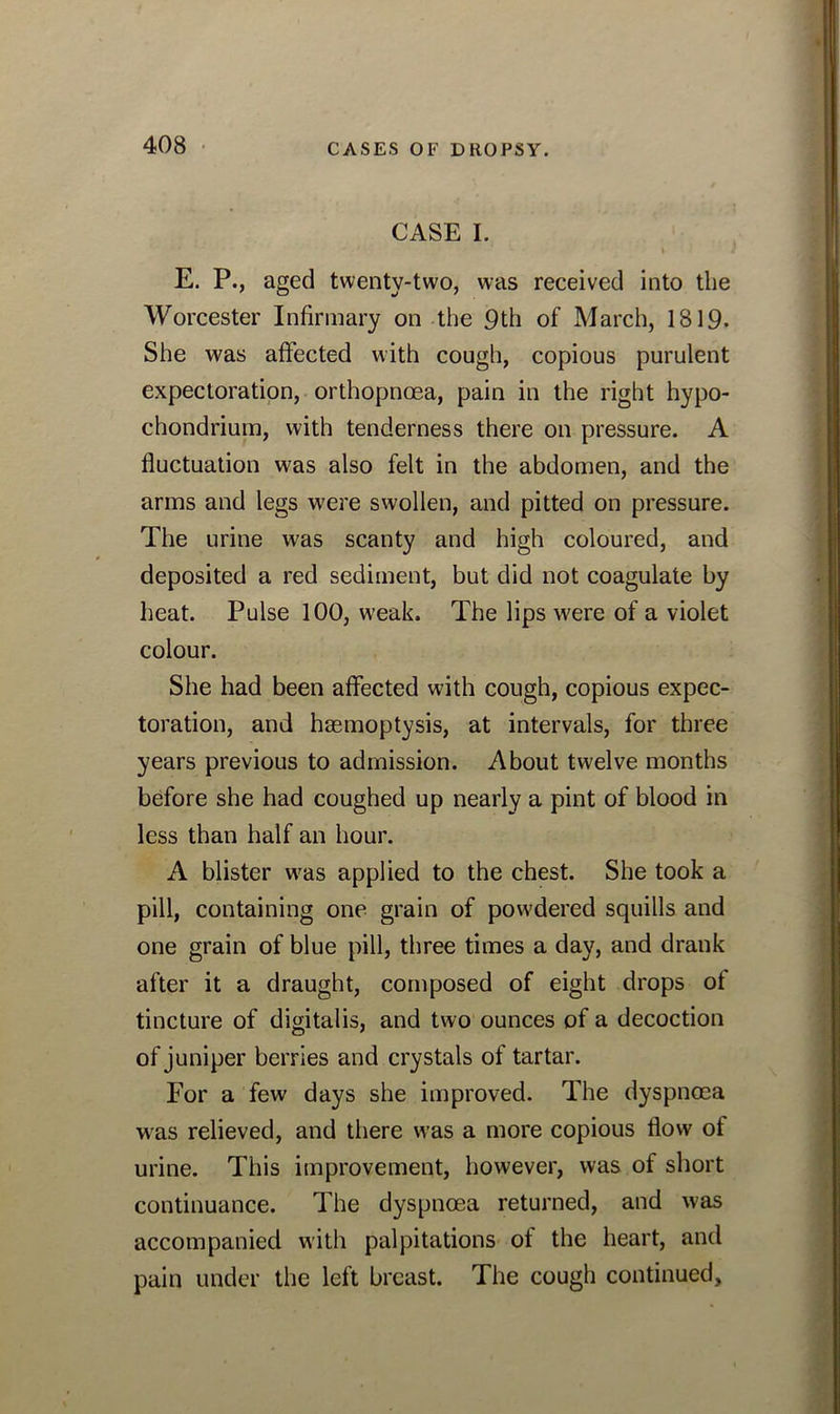 CASE I. I E. P., aged twenty-two, was received into the Worcester Infirmary on the 9th of March, 1819. She was affected with cough, copious purulent expectoration, orthopnoea, pain in the right hypo- chondrium, with tenderness there on pressure. A fluctuation was also felt in the abdomen, and the arms and legs were swollen, and pitted on pressure. The urine was scanty and high coloured, and deposited a red sediment, but did not coagulate by heat. Pulse 100, weak. The lips were of a violet colour. She had been affected with cough, copious expec- toration, and haemoptysis, at intervals, for three years previous to admission. About twelve months before she had coughed up nearly a pint of blood in less than half an hour. A blister was applied to the chest. She took a pill, containing one grain of powdered squills and one grain of blue pill, three times a day, and drank after it a draught, composed of eight drops of tincture of digitalis, and two ounces of a decoction of juniper berries and crystals of tartar. For a few days she improved. The dyspnoea was relieved, and there was a more copious flow of urine. This improvement, however, was of short continuance. The dyspnoea returned, and was accompanied with palpitations of the heart, and pain under the left breast. The cough continued.