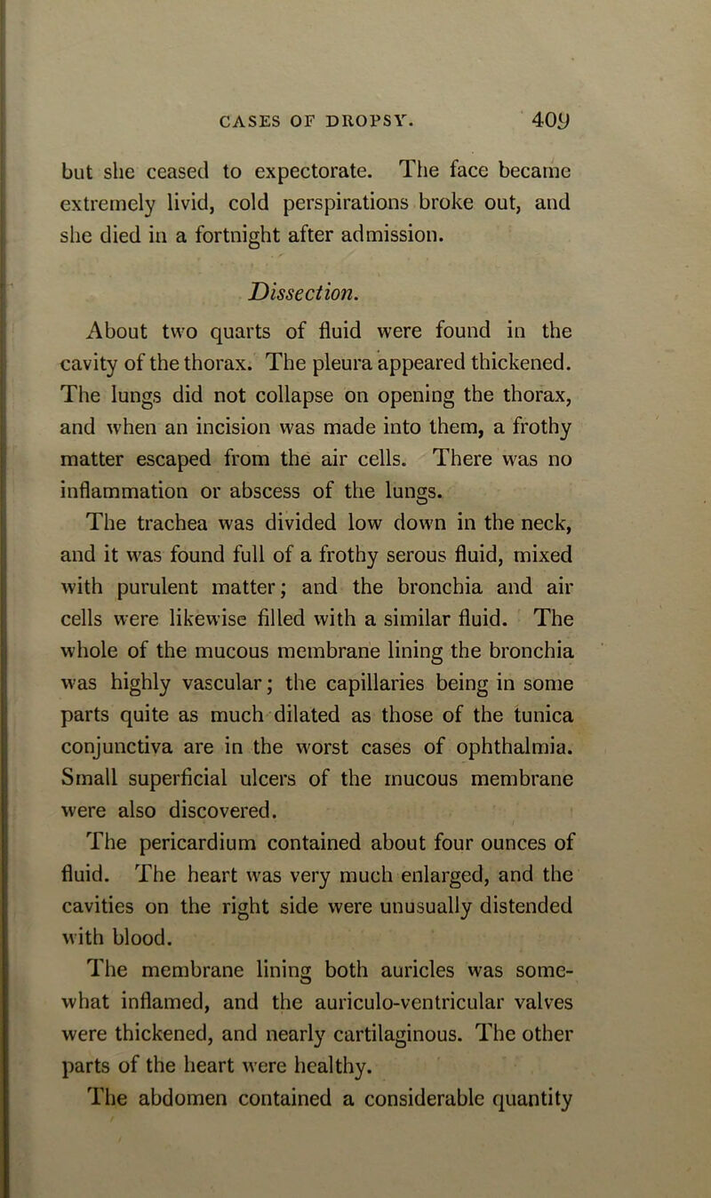 but she ceased to expectorate. The face became extremely livid, cold perspirations broke out, and she died in a fortnight after admission. Dissection. About two quarts of fluid were found in the cavity of the thorax. The pleura appeared thickened. The lungs did not collapse on opening the thorax, and when an incision was made into them, a frothy matter escaped from the air cells. There was no inflammation or abscess of the lungs. The trachea was divided low down in the neck, and it was found full of a frothy serous fluid, mixed with purulent matter; and the bronchia and air cells were likewise filled with a similar fluid. The whole of the mucous membrane lining the bronchia was highly vascular; the capillaries being in some parts quite as much dilated as those of the tunica conjunctiva are in the worst cases of ophthalmia. Small superficial ulcers of the mucous membrane were also discovered. The pericardium contained about four ounces of fluid. The heart was very much enlarged, and the cavities on the right side were unusually distended with blood. The membrane lining both auricles was some- what inflamed, and the auriculo-ventricular valves were thickened, and nearly cartilaginous. The other parts of the heart were healthy. The abdomen contained a considerable quantity