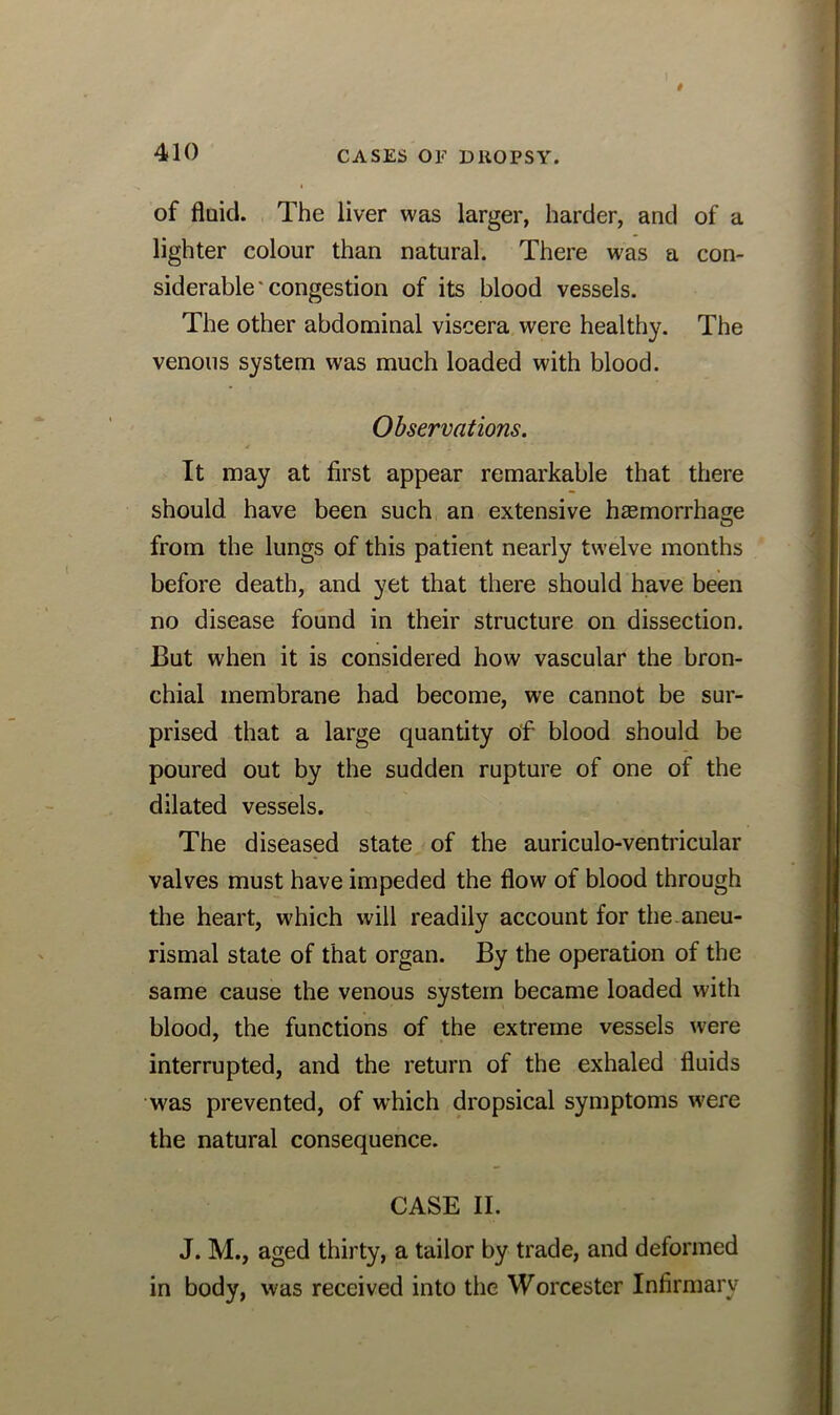 of fluid. The liver was larger, harder, and of a lighter colour than natural. There was a con- siderable'congestion of its blood vessels. The other abdominal viscera were healthy. The venous system was much loaded with blood. Observations. j 1 It may at first appear remarkable that there should have been such an extensive haemorrhage from the lungs of this patient nearly twelve months before death, and yet that there should have been no disease found in their structure on dissection. But when it is considered how vascular the bron- chial membrane had become, we cannot be sur- prised that a large quantity of blood should be poured out by the sudden rupture of one of the dilated vessels. The diseased state of the auriculo-ventricular valves must have impeded the flow of blood through the heart, which will readily account for the aneu- rismal state of that organ. By the operation of the same cause the venous system became loaded with blood, the functions of the extreme vessels were interrupted, and the return of the exhaled fluids was prevented, of which dropsical symptoms w'ere the natural consequence. CASE II. J. M., aged thirty, a tailor by trade, and deformed in body, was received into the Worcester Infirmary